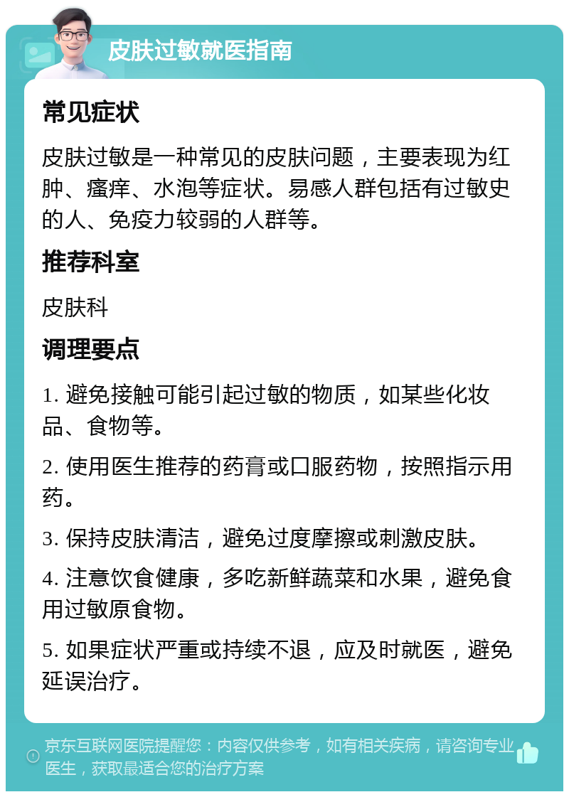 皮肤过敏就医指南 常见症状 皮肤过敏是一种常见的皮肤问题，主要表现为红肿、瘙痒、水泡等症状。易感人群包括有过敏史的人、免疫力较弱的人群等。 推荐科室 皮肤科 调理要点 1. 避免接触可能引起过敏的物质，如某些化妆品、食物等。 2. 使用医生推荐的药膏或口服药物，按照指示用药。 3. 保持皮肤清洁，避免过度摩擦或刺激皮肤。 4. 注意饮食健康，多吃新鲜蔬菜和水果，避免食用过敏原食物。 5. 如果症状严重或持续不退，应及时就医，避免延误治疗。