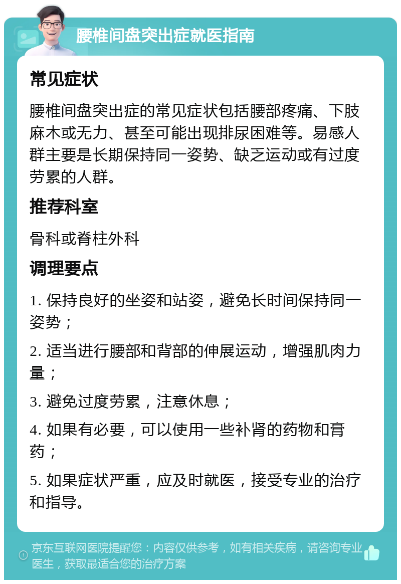 腰椎间盘突出症就医指南 常见症状 腰椎间盘突出症的常见症状包括腰部疼痛、下肢麻木或无力、甚至可能出现排尿困难等。易感人群主要是长期保持同一姿势、缺乏运动或有过度劳累的人群。 推荐科室 骨科或脊柱外科 调理要点 1. 保持良好的坐姿和站姿，避免长时间保持同一姿势； 2. 适当进行腰部和背部的伸展运动，增强肌肉力量； 3. 避免过度劳累，注意休息； 4. 如果有必要，可以使用一些补肾的药物和膏药； 5. 如果症状严重，应及时就医，接受专业的治疗和指导。