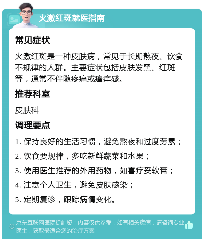 火激红斑就医指南 常见症状 火激红斑是一种皮肤病，常见于长期熬夜、饮食不规律的人群。主要症状包括皮肤发黑、红斑等，通常不伴随疼痛或瘙痒感。 推荐科室 皮肤科 调理要点 1. 保持良好的生活习惯，避免熬夜和过度劳累； 2. 饮食要规律，多吃新鲜蔬菜和水果； 3. 使用医生推荐的外用药物，如喜疗妥软膏； 4. 注意个人卫生，避免皮肤感染； 5. 定期复诊，跟踪病情变化。