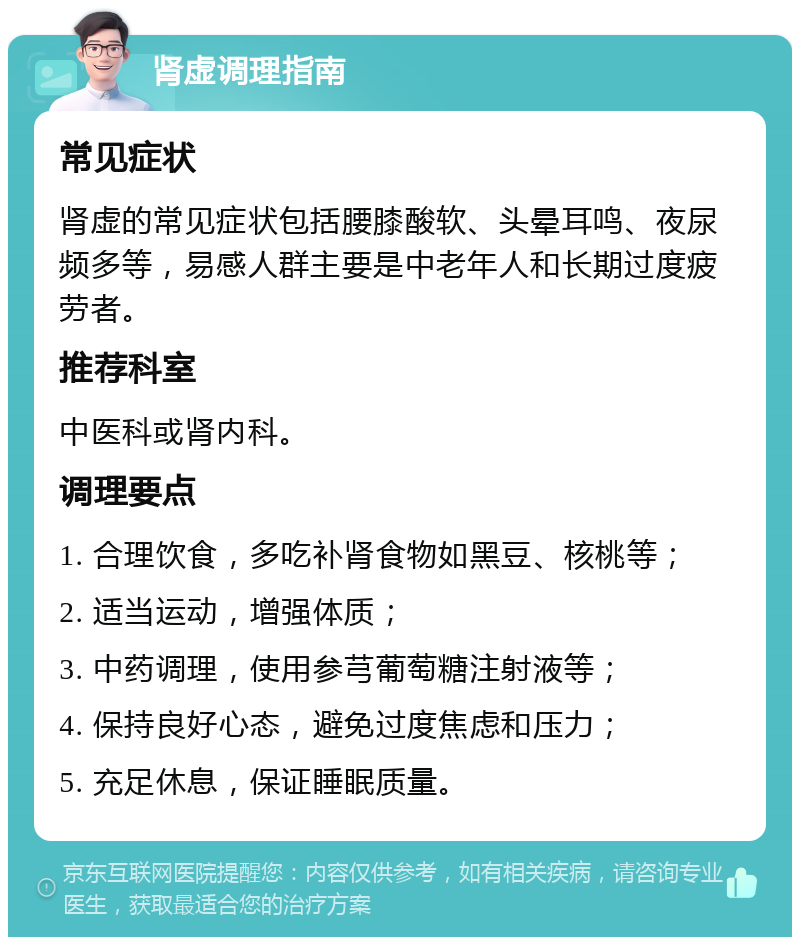 肾虚调理指南 常见症状 肾虚的常见症状包括腰膝酸软、头晕耳鸣、夜尿频多等，易感人群主要是中老年人和长期过度疲劳者。 推荐科室 中医科或肾内科。 调理要点 1. 合理饮食，多吃补肾食物如黑豆、核桃等； 2. 适当运动，增强体质； 3. 中药调理，使用参芎葡萄糖注射液等； 4. 保持良好心态，避免过度焦虑和压力； 5. 充足休息，保证睡眠质量。