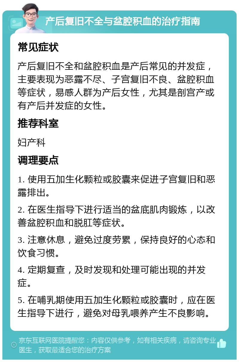 产后复旧不全与盆腔积血的治疗指南 常见症状 产后复旧不全和盆腔积血是产后常见的并发症，主要表现为恶露不尽、子宫复旧不良、盆腔积血等症状，易感人群为产后女性，尤其是剖宫产或有产后并发症的女性。 推荐科室 妇产科 调理要点 1. 使用五加生化颗粒或胶囊来促进子宫复旧和恶露排出。 2. 在医生指导下进行适当的盆底肌肉锻炼，以改善盆腔积血和脱肛等症状。 3. 注意休息，避免过度劳累，保持良好的心态和饮食习惯。 4. 定期复查，及时发现和处理可能出现的并发症。 5. 在哺乳期使用五加生化颗粒或胶囊时，应在医生指导下进行，避免对母乳喂养产生不良影响。