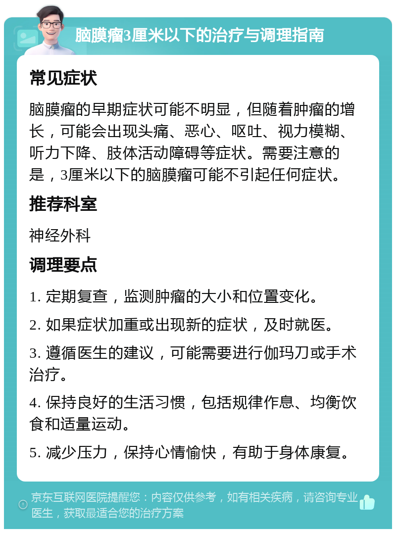 脑膜瘤3厘米以下的治疗与调理指南 常见症状 脑膜瘤的早期症状可能不明显，但随着肿瘤的增长，可能会出现头痛、恶心、呕吐、视力模糊、听力下降、肢体活动障碍等症状。需要注意的是，3厘米以下的脑膜瘤可能不引起任何症状。 推荐科室 神经外科 调理要点 1. 定期复查，监测肿瘤的大小和位置变化。 2. 如果症状加重或出现新的症状，及时就医。 3. 遵循医生的建议，可能需要进行伽玛刀或手术治疗。 4. 保持良好的生活习惯，包括规律作息、均衡饮食和适量运动。 5. 减少压力，保持心情愉快，有助于身体康复。