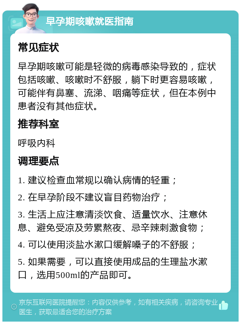 早孕期咳嗽就医指南 常见症状 早孕期咳嗽可能是轻微的病毒感染导致的，症状包括咳嗽、咳嗽时不舒服，躺下时更容易咳嗽，可能伴有鼻塞、流涕、咽痛等症状，但在本例中患者没有其他症状。 推荐科室 呼吸内科 调理要点 1. 建议检查血常规以确认病情的轻重； 2. 在早孕阶段不建议盲目药物治疗； 3. 生活上应注意清淡饮食、适量饮水、注意休息、避免受凉及劳累熬夜、忌辛辣刺激食物； 4. 可以使用淡盐水漱口缓解嗓子的不舒服； 5. 如果需要，可以直接使用成品的生理盐水漱口，选用500ml的产品即可。