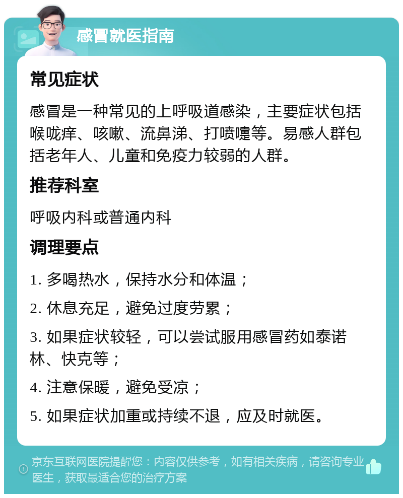 感冒就医指南 常见症状 感冒是一种常见的上呼吸道感染，主要症状包括喉咙痒、咳嗽、流鼻涕、打喷嚏等。易感人群包括老年人、儿童和免疫力较弱的人群。 推荐科室 呼吸内科或普通内科 调理要点 1. 多喝热水，保持水分和体温； 2. 休息充足，避免过度劳累； 3. 如果症状较轻，可以尝试服用感冒药如泰诺林、快克等； 4. 注意保暖，避免受凉； 5. 如果症状加重或持续不退，应及时就医。