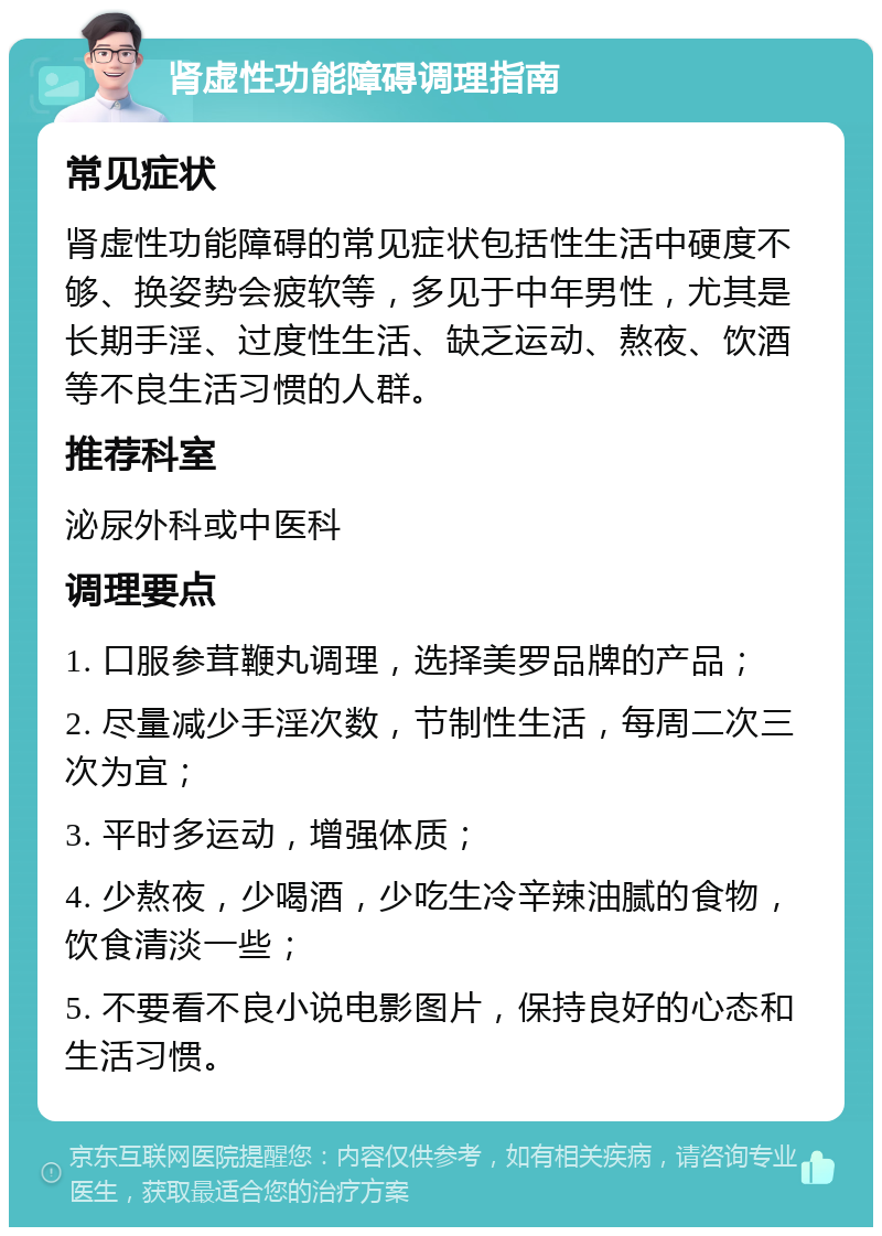 肾虚性功能障碍调理指南 常见症状 肾虚性功能障碍的常见症状包括性生活中硬度不够、换姿势会疲软等，多见于中年男性，尤其是长期手淫、过度性生活、缺乏运动、熬夜、饮酒等不良生活习惯的人群。 推荐科室 泌尿外科或中医科 调理要点 1. 口服参茸鞭丸调理，选择美罗品牌的产品； 2. 尽量减少手淫次数，节制性生活，每周二次三次为宜； 3. 平时多运动，增强体质； 4. 少熬夜，少喝酒，少吃生冷辛辣油腻的食物，饮食清淡一些； 5. 不要看不良小说电影图片，保持良好的心态和生活习惯。