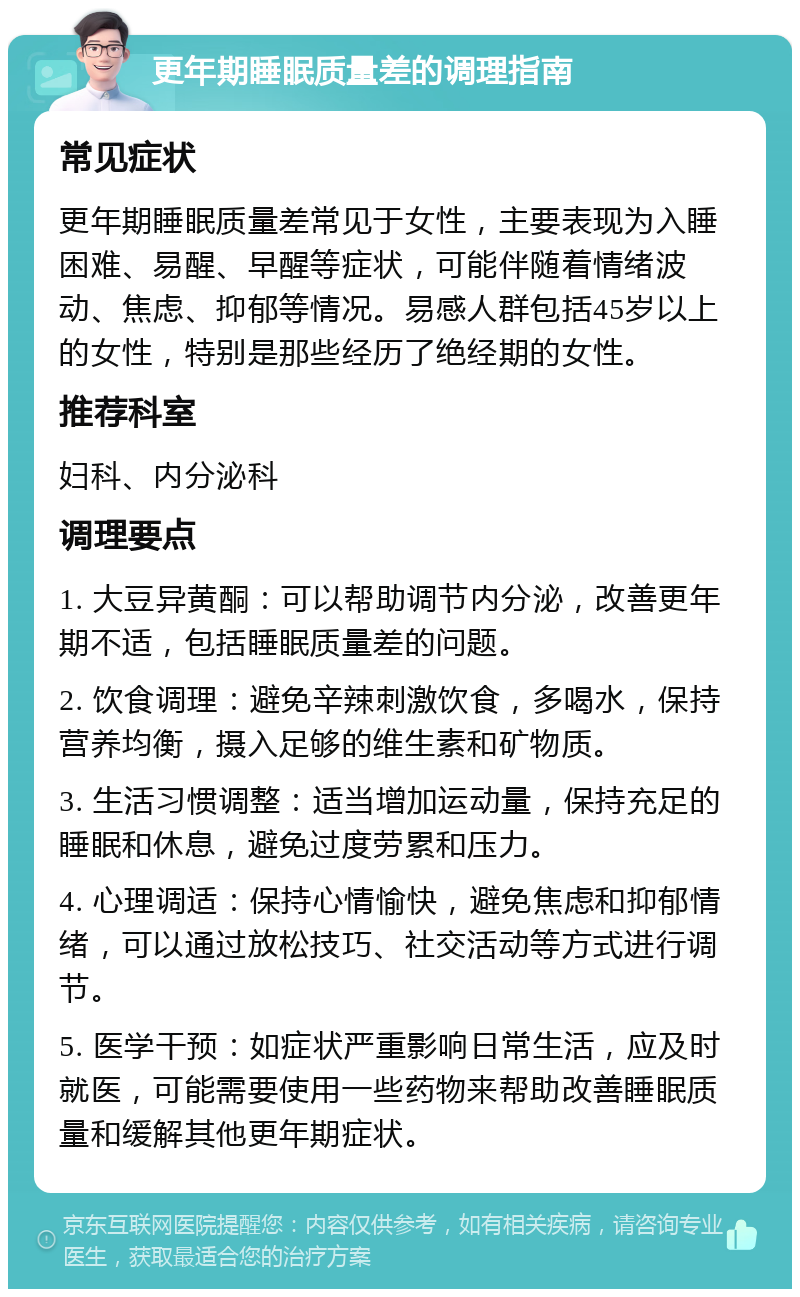 更年期睡眠质量差的调理指南 常见症状 更年期睡眠质量差常见于女性，主要表现为入睡困难、易醒、早醒等症状，可能伴随着情绪波动、焦虑、抑郁等情况。易感人群包括45岁以上的女性，特别是那些经历了绝经期的女性。 推荐科室 妇科、内分泌科 调理要点 1. 大豆异黄酮：可以帮助调节内分泌，改善更年期不适，包括睡眠质量差的问题。 2. 饮食调理：避免辛辣刺激饮食，多喝水，保持营养均衡，摄入足够的维生素和矿物质。 3. 生活习惯调整：适当增加运动量，保持充足的睡眠和休息，避免过度劳累和压力。 4. 心理调适：保持心情愉快，避免焦虑和抑郁情绪，可以通过放松技巧、社交活动等方式进行调节。 5. 医学干预：如症状严重影响日常生活，应及时就医，可能需要使用一些药物来帮助改善睡眠质量和缓解其他更年期症状。