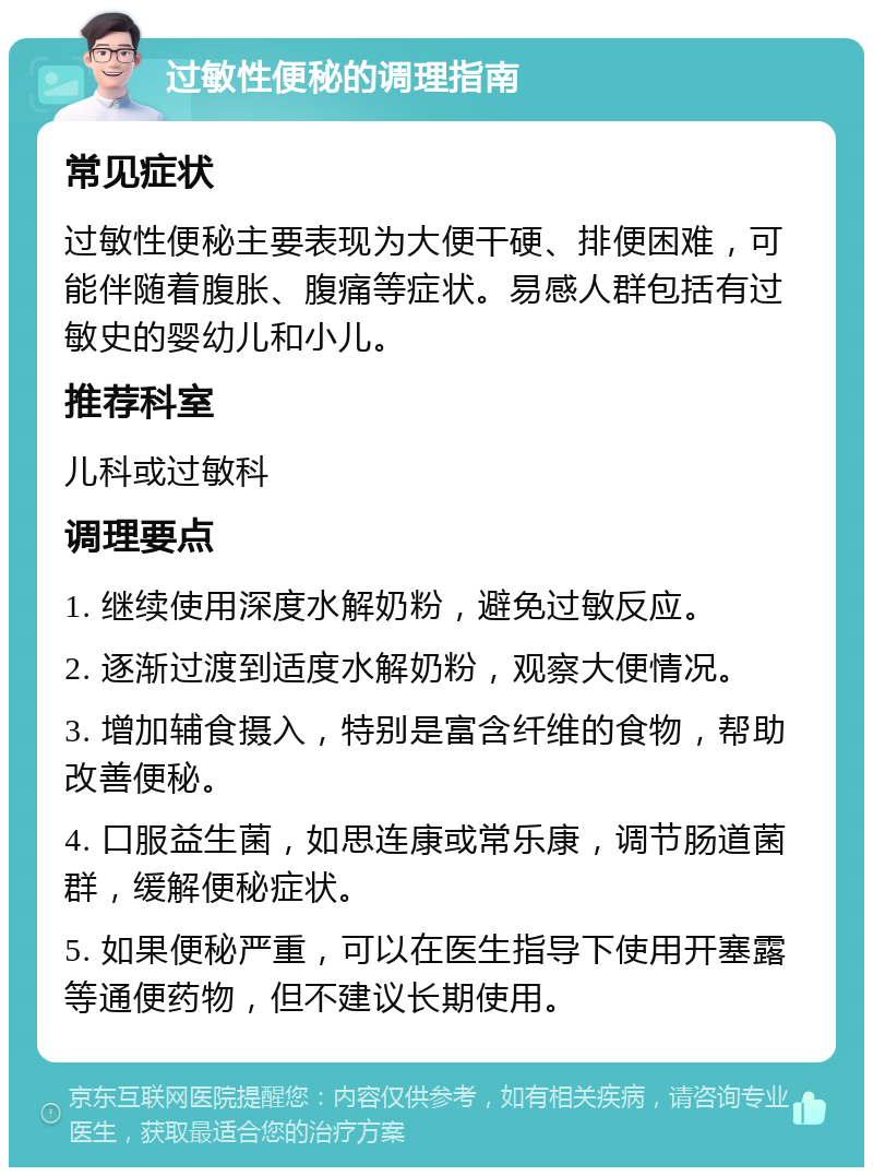 过敏性便秘的调理指南 常见症状 过敏性便秘主要表现为大便干硬、排便困难，可能伴随着腹胀、腹痛等症状。易感人群包括有过敏史的婴幼儿和小儿。 推荐科室 儿科或过敏科 调理要点 1. 继续使用深度水解奶粉，避免过敏反应。 2. 逐渐过渡到适度水解奶粉，观察大便情况。 3. 增加辅食摄入，特别是富含纤维的食物，帮助改善便秘。 4. 口服益生菌，如思连康或常乐康，调节肠道菌群，缓解便秘症状。 5. 如果便秘严重，可以在医生指导下使用开塞露等通便药物，但不建议长期使用。