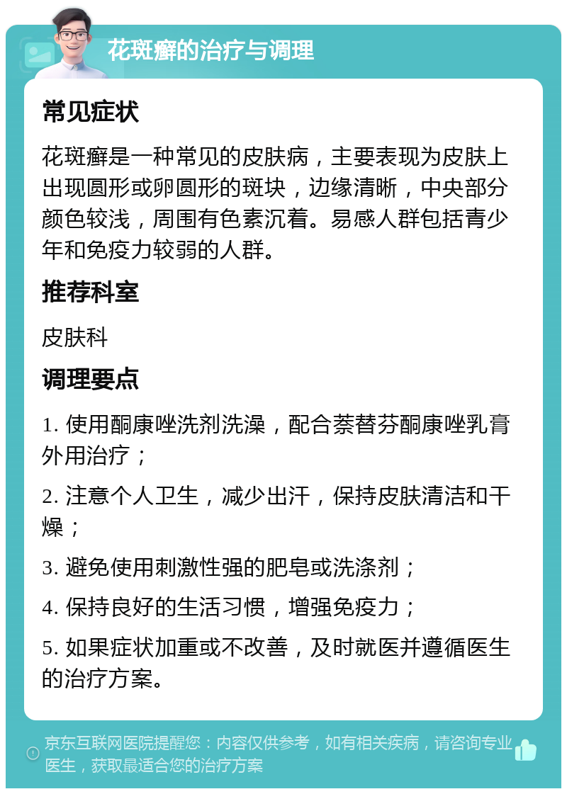 花斑癣的治疗与调理 常见症状 花斑癣是一种常见的皮肤病，主要表现为皮肤上出现圆形或卵圆形的斑块，边缘清晰，中央部分颜色较浅，周围有色素沉着。易感人群包括青少年和免疫力较弱的人群。 推荐科室 皮肤科 调理要点 1. 使用酮康唑洗剂洗澡，配合萘替芬酮康唑乳膏外用治疗； 2. 注意个人卫生，减少出汗，保持皮肤清洁和干燥； 3. 避免使用刺激性强的肥皂或洗涤剂； 4. 保持良好的生活习惯，增强免疫力； 5. 如果症状加重或不改善，及时就医并遵循医生的治疗方案。