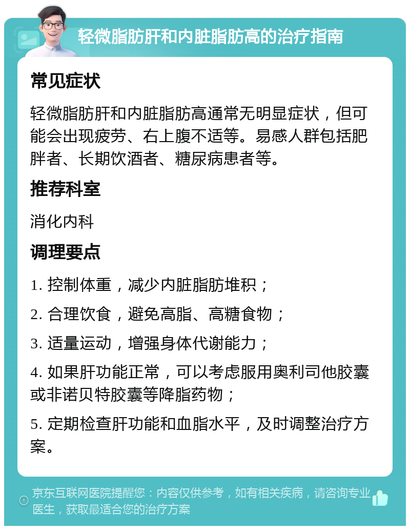 轻微脂肪肝和内脏脂肪高的治疗指南 常见症状 轻微脂肪肝和内脏脂肪高通常无明显症状，但可能会出现疲劳、右上腹不适等。易感人群包括肥胖者、长期饮酒者、糖尿病患者等。 推荐科室 消化内科 调理要点 1. 控制体重，减少内脏脂肪堆积； 2. 合理饮食，避免高脂、高糖食物； 3. 适量运动，增强身体代谢能力； 4. 如果肝功能正常，可以考虑服用奥利司他胶囊或非诺贝特胶囊等降脂药物； 5. 定期检查肝功能和血脂水平，及时调整治疗方案。