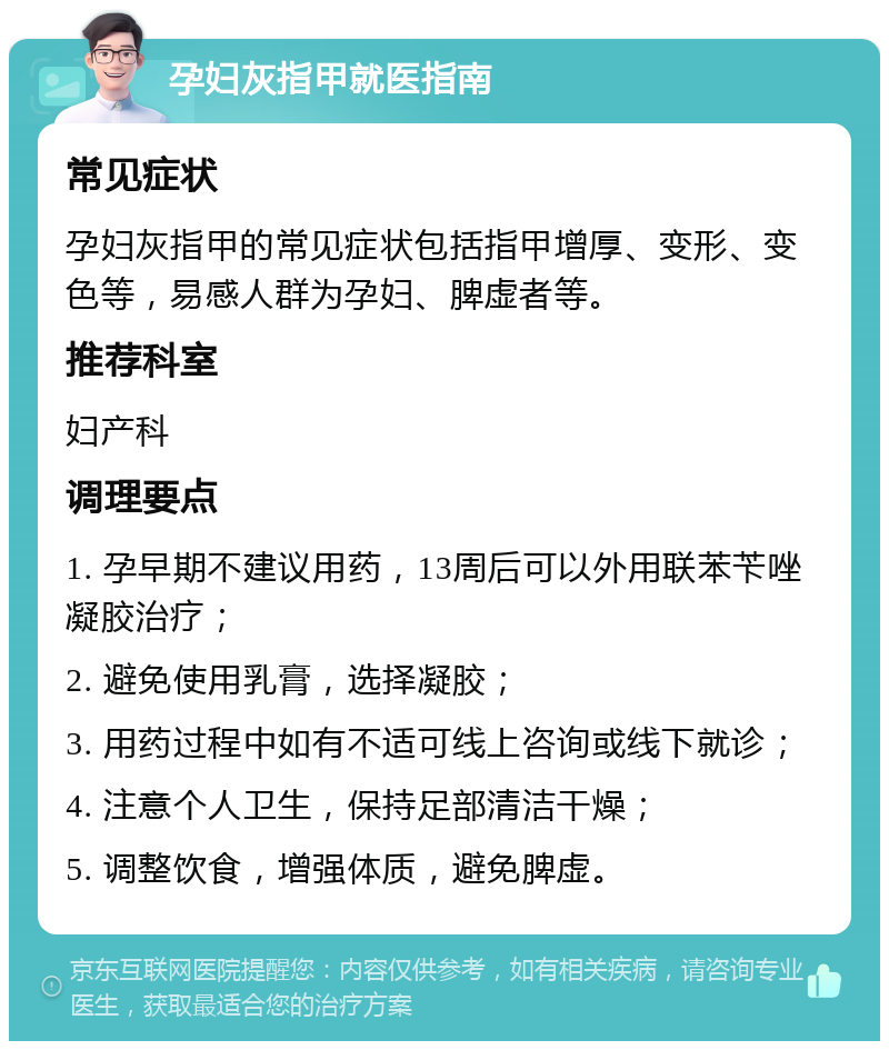 孕妇灰指甲就医指南 常见症状 孕妇灰指甲的常见症状包括指甲增厚、变形、变色等，易感人群为孕妇、脾虚者等。 推荐科室 妇产科 调理要点 1. 孕早期不建议用药，13周后可以外用联苯苄唑凝胶治疗； 2. 避免使用乳膏，选择凝胶； 3. 用药过程中如有不适可线上咨询或线下就诊； 4. 注意个人卫生，保持足部清洁干燥； 5. 调整饮食，增强体质，避免脾虚。