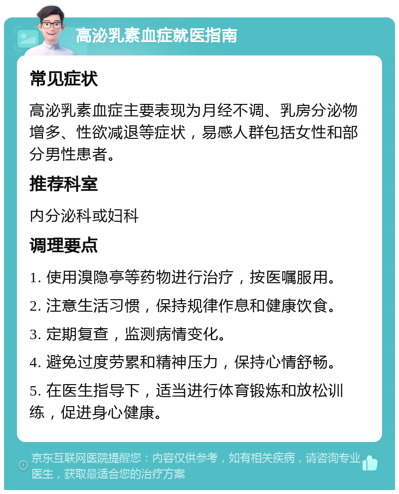 高泌乳素血症就医指南 常见症状 高泌乳素血症主要表现为月经不调、乳房分泌物增多、性欲减退等症状，易感人群包括女性和部分男性患者。 推荐科室 内分泌科或妇科 调理要点 1. 使用溴隐亭等药物进行治疗，按医嘱服用。 2. 注意生活习惯，保持规律作息和健康饮食。 3. 定期复查，监测病情变化。 4. 避免过度劳累和精神压力，保持心情舒畅。 5. 在医生指导下，适当进行体育锻炼和放松训练，促进身心健康。