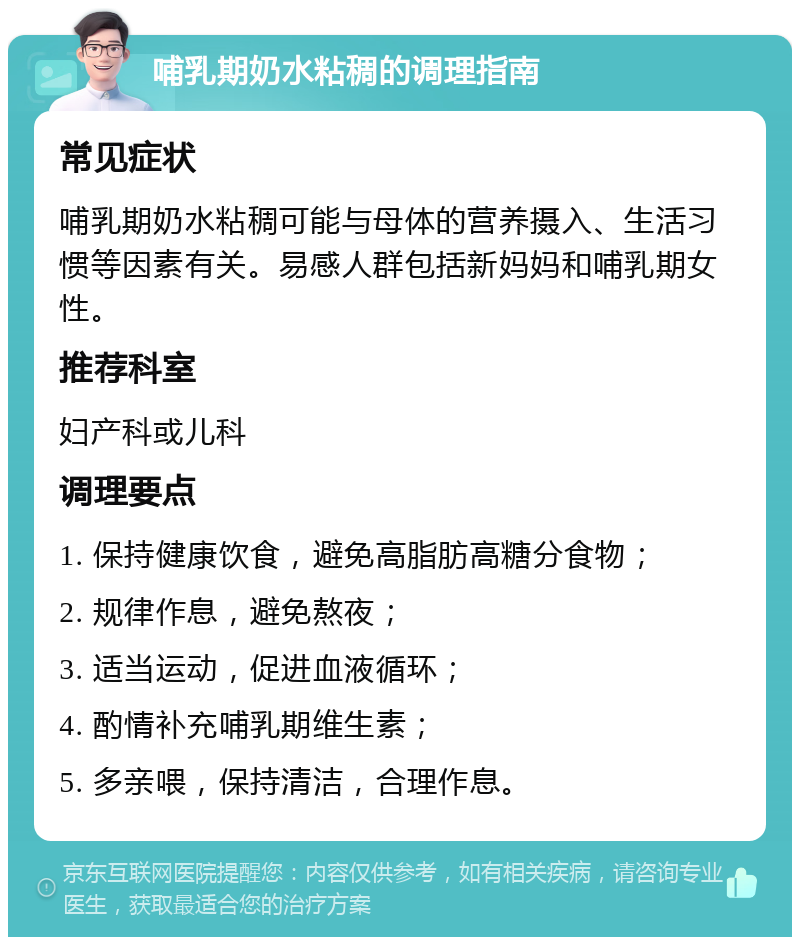 哺乳期奶水粘稠的调理指南 常见症状 哺乳期奶水粘稠可能与母体的营养摄入、生活习惯等因素有关。易感人群包括新妈妈和哺乳期女性。 推荐科室 妇产科或儿科 调理要点 1. 保持健康饮食，避免高脂肪高糖分食物； 2. 规律作息，避免熬夜； 3. 适当运动，促进血液循环； 4. 酌情补充哺乳期维生素； 5. 多亲喂，保持清洁，合理作息。