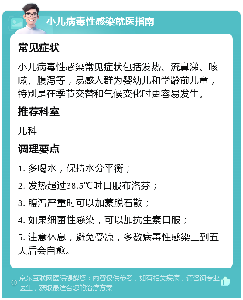 小儿病毒性感染就医指南 常见症状 小儿病毒性感染常见症状包括发热、流鼻涕、咳嗽、腹泻等，易感人群为婴幼儿和学龄前儿童，特别是在季节交替和气候变化时更容易发生。 推荐科室 儿科 调理要点 1. 多喝水，保持水分平衡； 2. 发热超过38.5℃时口服布洛芬； 3. 腹泻严重时可以加蒙脱石散； 4. 如果细菌性感染，可以加抗生素口服； 5. 注意休息，避免受凉，多数病毒性感染三到五天后会自愈。