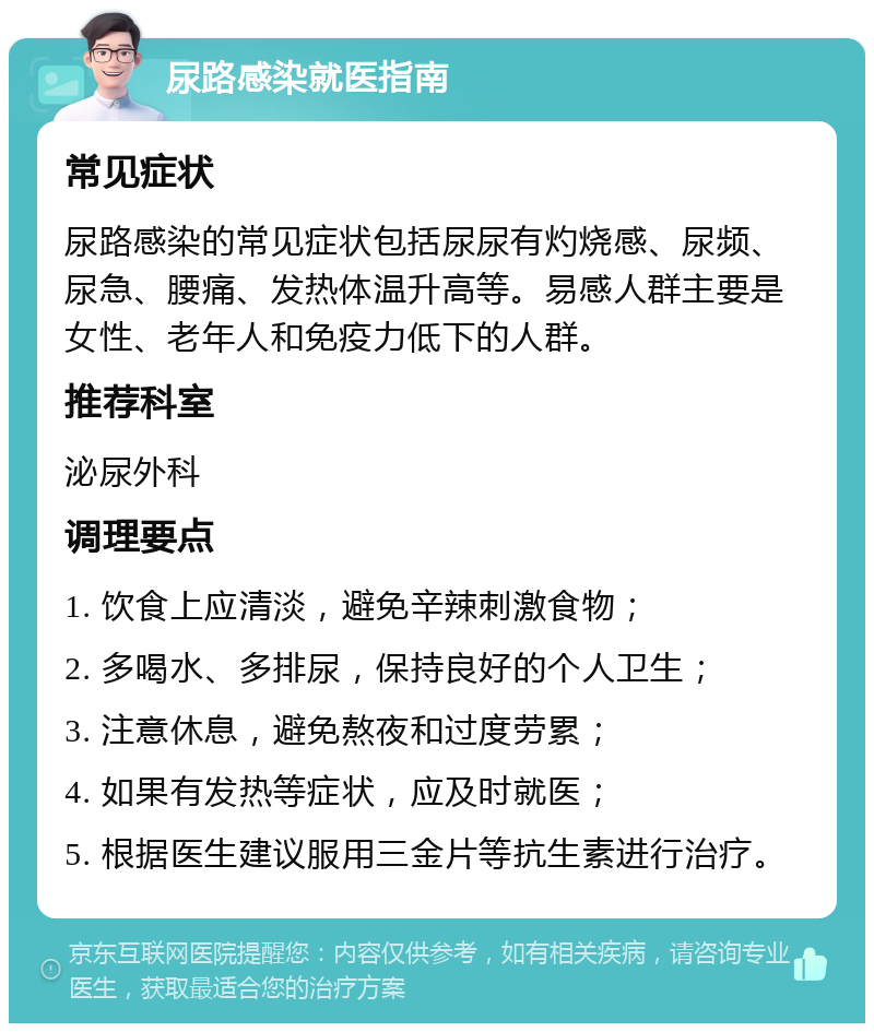 尿路感染就医指南 常见症状 尿路感染的常见症状包括尿尿有灼烧感、尿频、尿急、腰痛、发热体温升高等。易感人群主要是女性、老年人和免疫力低下的人群。 推荐科室 泌尿外科 调理要点 1. 饮食上应清淡，避免辛辣刺激食物； 2. 多喝水、多排尿，保持良好的个人卫生； 3. 注意休息，避免熬夜和过度劳累； 4. 如果有发热等症状，应及时就医； 5. 根据医生建议服用三金片等抗生素进行治疗。