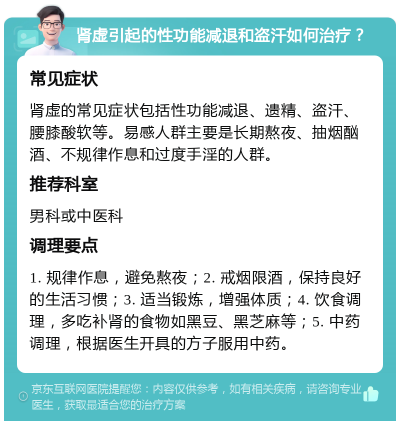 肾虚引起的性功能减退和盗汗如何治疗？ 常见症状 肾虚的常见症状包括性功能减退、遗精、盗汗、腰膝酸软等。易感人群主要是长期熬夜、抽烟酗酒、不规律作息和过度手淫的人群。 推荐科室 男科或中医科 调理要点 1. 规律作息，避免熬夜；2. 戒烟限酒，保持良好的生活习惯；3. 适当锻炼，增强体质；4. 饮食调理，多吃补肾的食物如黑豆、黑芝麻等；5. 中药调理，根据医生开具的方子服用中药。