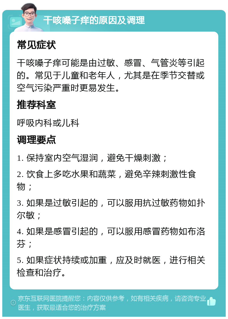 干咳嗓子痒的原因及调理 常见症状 干咳嗓子痒可能是由过敏、感冒、气管炎等引起的。常见于儿童和老年人，尤其是在季节交替或空气污染严重时更易发生。 推荐科室 呼吸内科或儿科 调理要点 1. 保持室内空气湿润，避免干燥刺激； 2. 饮食上多吃水果和蔬菜，避免辛辣刺激性食物； 3. 如果是过敏引起的，可以服用抗过敏药物如扑尔敏； 4. 如果是感冒引起的，可以服用感冒药物如布洛芬； 5. 如果症状持续或加重，应及时就医，进行相关检查和治疗。