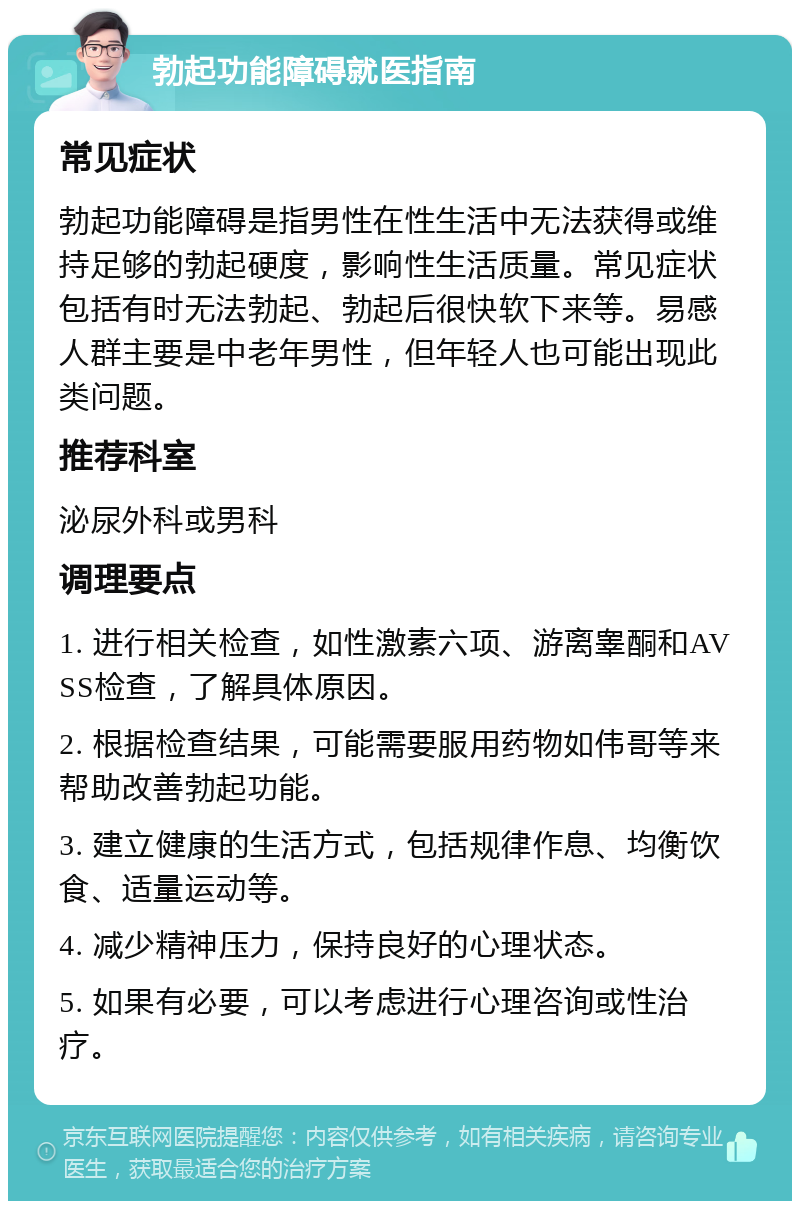 勃起功能障碍就医指南 常见症状 勃起功能障碍是指男性在性生活中无法获得或维持足够的勃起硬度，影响性生活质量。常见症状包括有时无法勃起、勃起后很快软下来等。易感人群主要是中老年男性，但年轻人也可能出现此类问题。 推荐科室 泌尿外科或男科 调理要点 1. 进行相关检查，如性激素六项、游离睾酮和AVSS检查，了解具体原因。 2. 根据检查结果，可能需要服用药物如伟哥等来帮助改善勃起功能。 3. 建立健康的生活方式，包括规律作息、均衡饮食、适量运动等。 4. 减少精神压力，保持良好的心理状态。 5. 如果有必要，可以考虑进行心理咨询或性治疗。