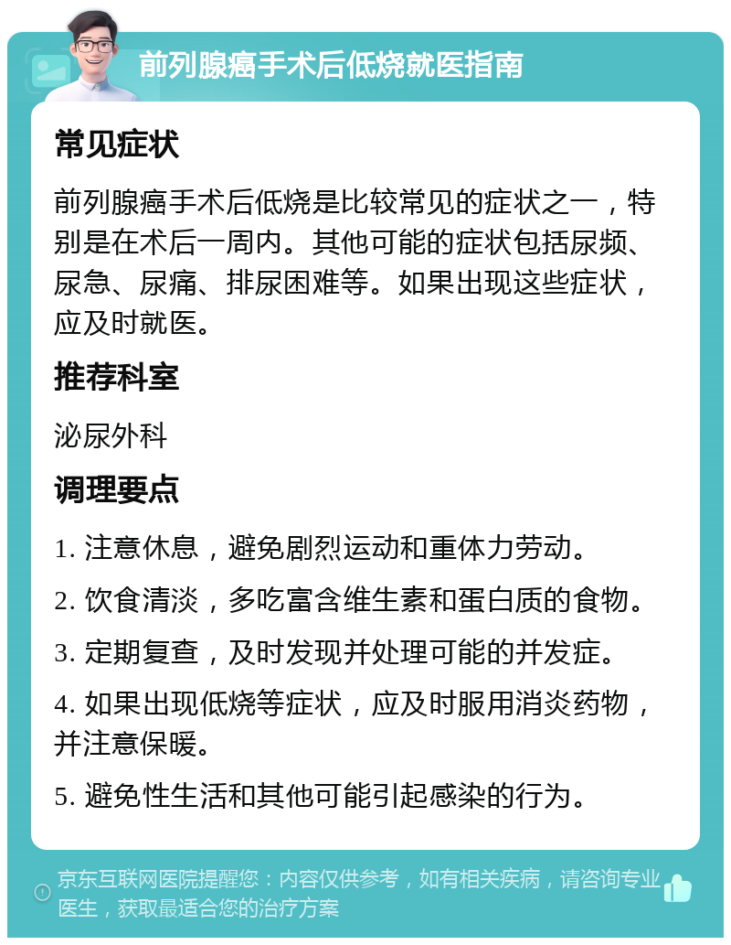 前列腺癌手术后低烧就医指南 常见症状 前列腺癌手术后低烧是比较常见的症状之一，特别是在术后一周内。其他可能的症状包括尿频、尿急、尿痛、排尿困难等。如果出现这些症状，应及时就医。 推荐科室 泌尿外科 调理要点 1. 注意休息，避免剧烈运动和重体力劳动。 2. 饮食清淡，多吃富含维生素和蛋白质的食物。 3. 定期复查，及时发现并处理可能的并发症。 4. 如果出现低烧等症状，应及时服用消炎药物，并注意保暖。 5. 避免性生活和其他可能引起感染的行为。