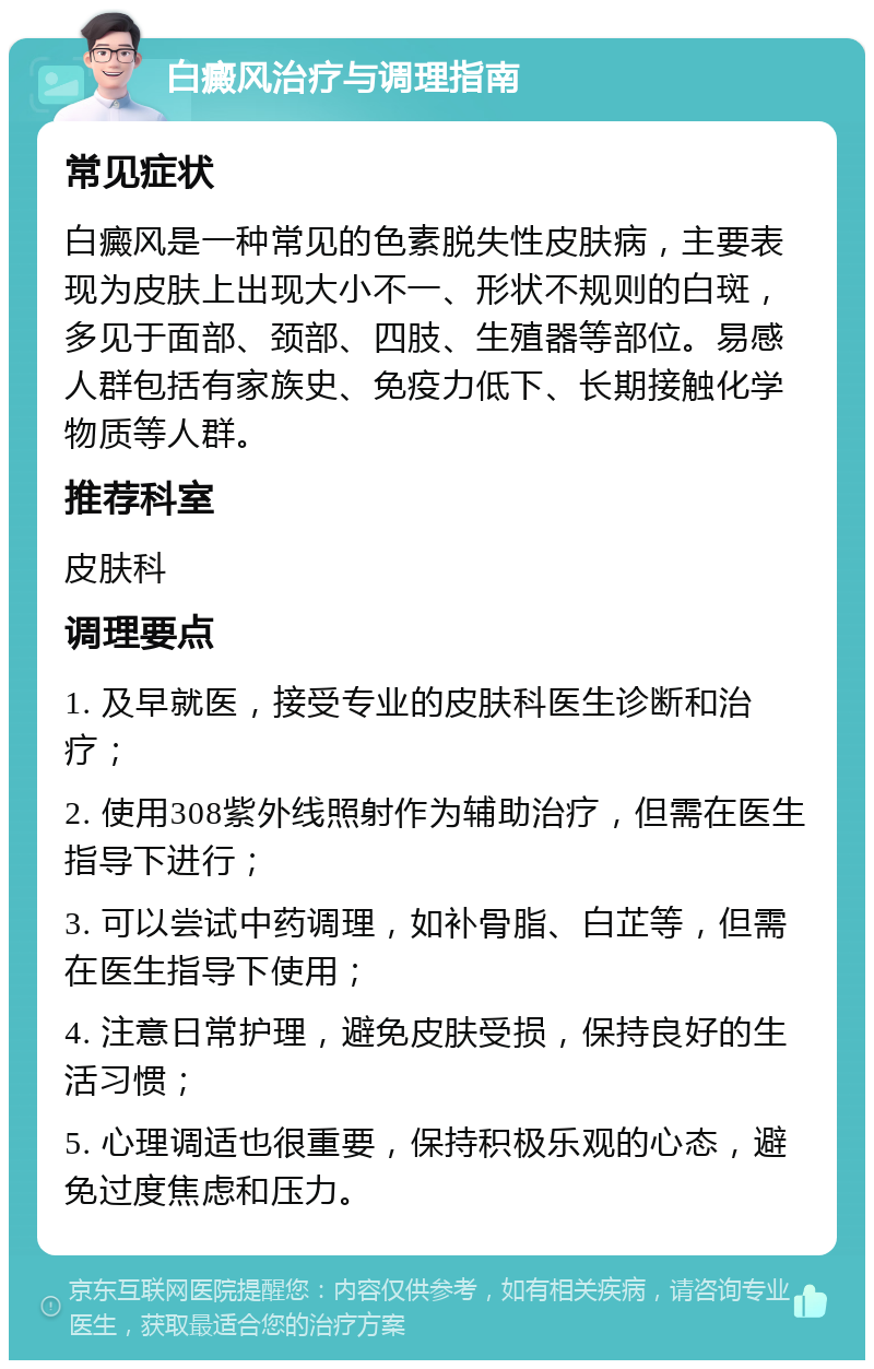 白癜风治疗与调理指南 常见症状 白癜风是一种常见的色素脱失性皮肤病，主要表现为皮肤上出现大小不一、形状不规则的白斑，多见于面部、颈部、四肢、生殖器等部位。易感人群包括有家族史、免疫力低下、长期接触化学物质等人群。 推荐科室 皮肤科 调理要点 1. 及早就医，接受专业的皮肤科医生诊断和治疗； 2. 使用308紫外线照射作为辅助治疗，但需在医生指导下进行； 3. 可以尝试中药调理，如补骨脂、白芷等，但需在医生指导下使用； 4. 注意日常护理，避免皮肤受损，保持良好的生活习惯； 5. 心理调适也很重要，保持积极乐观的心态，避免过度焦虑和压力。