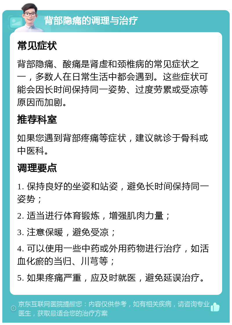 背部隐痛的调理与治疗 常见症状 背部隐痛、酸痛是肾虚和颈椎病的常见症状之一，多数人在日常生活中都会遇到。这些症状可能会因长时间保持同一姿势、过度劳累或受凉等原因而加剧。 推荐科室 如果您遇到背部疼痛等症状，建议就诊于骨科或中医科。 调理要点 1. 保持良好的坐姿和站姿，避免长时间保持同一姿势； 2. 适当进行体育锻炼，增强肌肉力量； 3. 注意保暖，避免受凉； 4. 可以使用一些中药或外用药物进行治疗，如活血化瘀的当归、川芎等； 5. 如果疼痛严重，应及时就医，避免延误治疗。