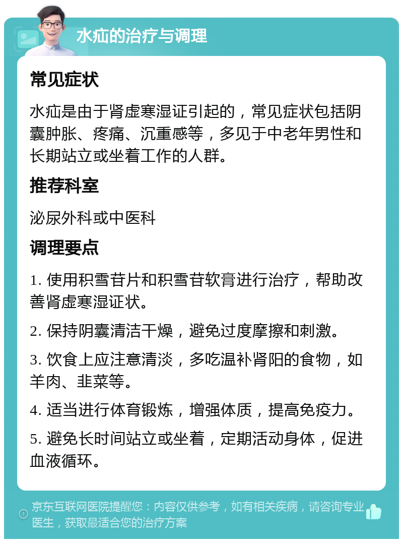 水疝的治疗与调理 常见症状 水疝是由于肾虚寒湿证引起的，常见症状包括阴囊肿胀、疼痛、沉重感等，多见于中老年男性和长期站立或坐着工作的人群。 推荐科室 泌尿外科或中医科 调理要点 1. 使用积雪苷片和积雪苷软膏进行治疗，帮助改善肾虚寒湿证状。 2. 保持阴囊清洁干燥，避免过度摩擦和刺激。 3. 饮食上应注意清淡，多吃温补肾阳的食物，如羊肉、韭菜等。 4. 适当进行体育锻炼，增强体质，提高免疫力。 5. 避免长时间站立或坐着，定期活动身体，促进血液循环。