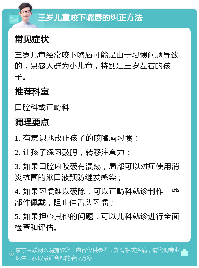 三岁儿童咬下嘴唇的纠正方法 常见症状 三岁儿童经常咬下嘴唇可能是由于习惯问题导致的，易感人群为小儿童，特别是三岁左右的孩子。 推荐科室 口腔科或正畸科 调理要点 1. 有意识地改正孩子的咬嘴唇习惯； 2. 让孩子练习鼓腮，转移注意力； 3. 如果口腔内咬破有溃疡，局部可以对症使用消炎抗菌的漱口液预防继发感染； 4. 如果习惯难以破除，可以正畸科就诊制作一些部件佩戴，阻止伸舌头习惯； 5. 如果担心其他的问题，可以儿科就诊进行全面检查和评估。