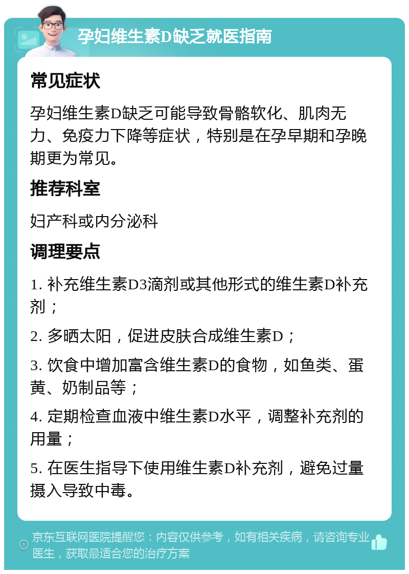 孕妇维生素D缺乏就医指南 常见症状 孕妇维生素D缺乏可能导致骨骼软化、肌肉无力、免疫力下降等症状，特别是在孕早期和孕晚期更为常见。 推荐科室 妇产科或内分泌科 调理要点 1. 补充维生素D3滴剂或其他形式的维生素D补充剂； 2. 多晒太阳，促进皮肤合成维生素D； 3. 饮食中增加富含维生素D的食物，如鱼类、蛋黄、奶制品等； 4. 定期检查血液中维生素D水平，调整补充剂的用量； 5. 在医生指导下使用维生素D补充剂，避免过量摄入导致中毒。