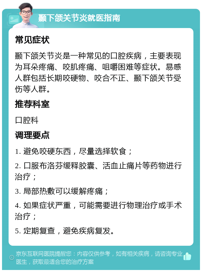 颞下颌关节炎就医指南 常见症状 颞下颌关节炎是一种常见的口腔疾病，主要表现为耳朵疼痛、咬肌疼痛、咀嚼困难等症状。易感人群包括长期咬硬物、咬合不正、颞下颌关节受伤等人群。 推荐科室 口腔科 调理要点 1. 避免咬硬东西，尽量选择软食； 2. 口服布洛芬缓释胶囊、活血止痛片等药物进行治疗； 3. 局部热敷可以缓解疼痛； 4. 如果症状严重，可能需要进行物理治疗或手术治疗； 5. 定期复查，避免疾病复发。