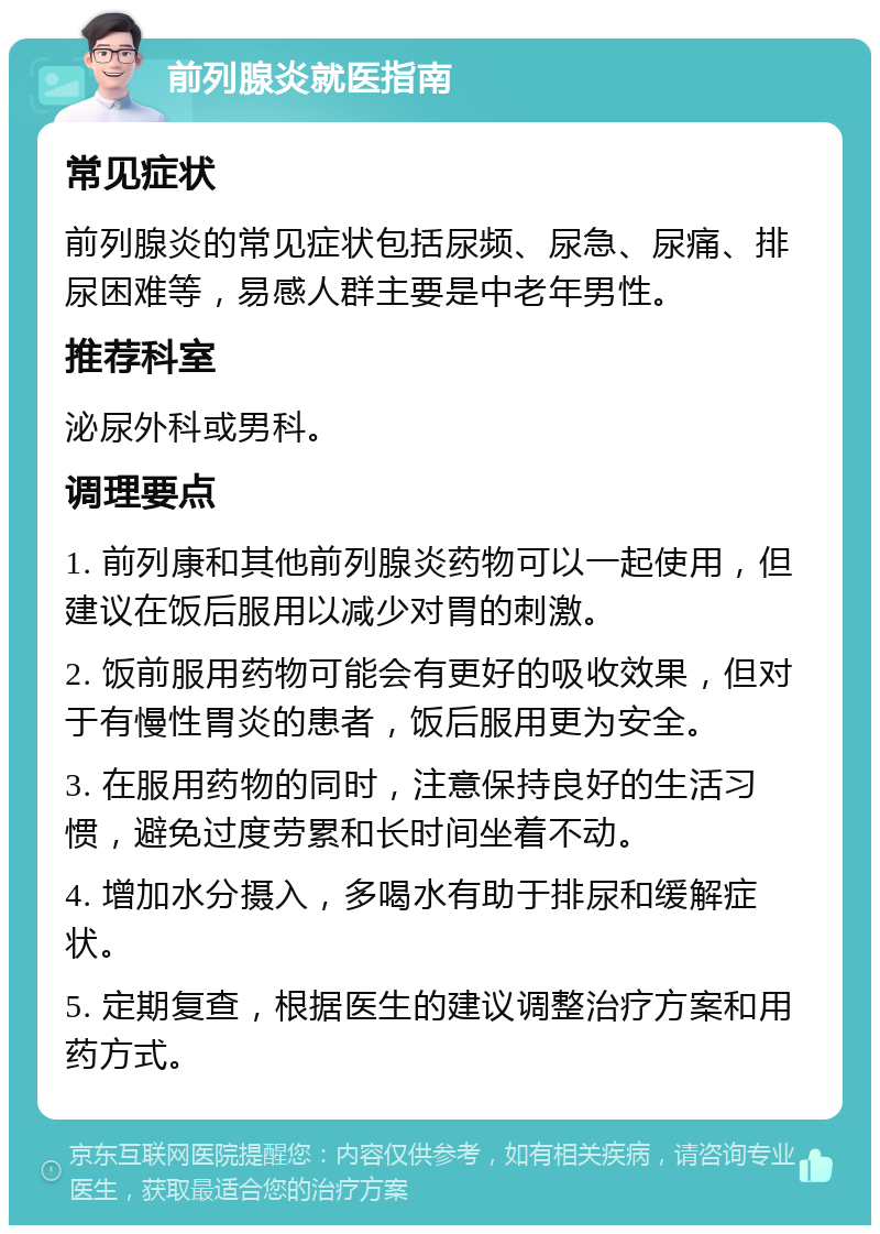 前列腺炎就医指南 常见症状 前列腺炎的常见症状包括尿频、尿急、尿痛、排尿困难等，易感人群主要是中老年男性。 推荐科室 泌尿外科或男科。 调理要点 1. 前列康和其他前列腺炎药物可以一起使用，但建议在饭后服用以减少对胃的刺激。 2. 饭前服用药物可能会有更好的吸收效果，但对于有慢性胃炎的患者，饭后服用更为安全。 3. 在服用药物的同时，注意保持良好的生活习惯，避免过度劳累和长时间坐着不动。 4. 增加水分摄入，多喝水有助于排尿和缓解症状。 5. 定期复查，根据医生的建议调整治疗方案和用药方式。