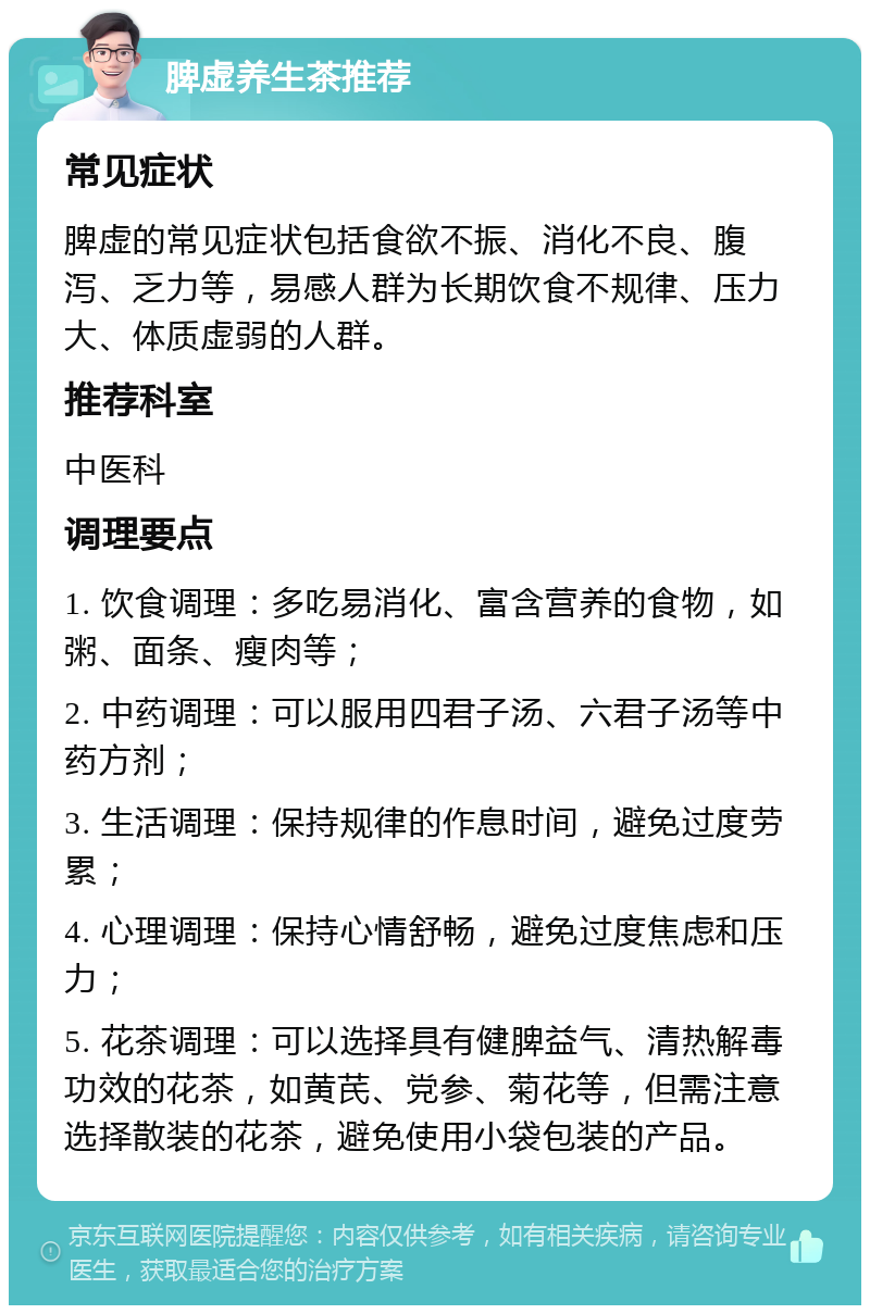 脾虚养生茶推荐 常见症状 脾虚的常见症状包括食欲不振、消化不良、腹泻、乏力等，易感人群为长期饮食不规律、压力大、体质虚弱的人群。 推荐科室 中医科 调理要点 1. 饮食调理：多吃易消化、富含营养的食物，如粥、面条、瘦肉等； 2. 中药调理：可以服用四君子汤、六君子汤等中药方剂； 3. 生活调理：保持规律的作息时间，避免过度劳累； 4. 心理调理：保持心情舒畅，避免过度焦虑和压力； 5. 花茶调理：可以选择具有健脾益气、清热解毒功效的花茶，如黄芪、党参、菊花等，但需注意选择散装的花茶，避免使用小袋包装的产品。