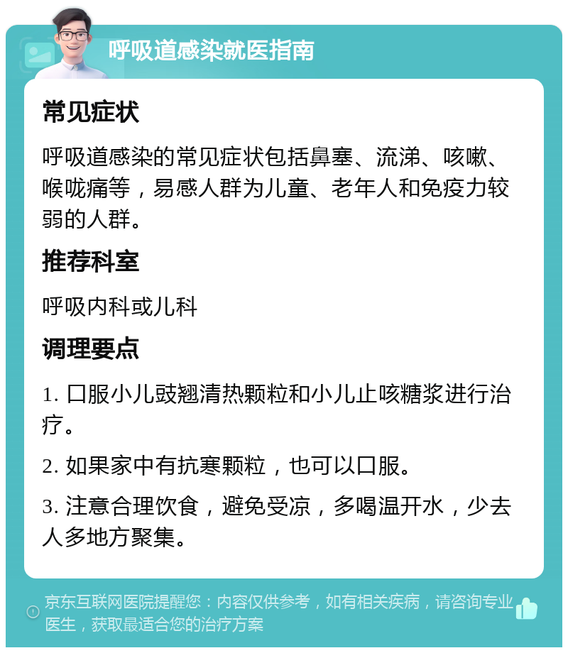 呼吸道感染就医指南 常见症状 呼吸道感染的常见症状包括鼻塞、流涕、咳嗽、喉咙痛等，易感人群为儿童、老年人和免疫力较弱的人群。 推荐科室 呼吸内科或儿科 调理要点 1. 口服小儿豉翘清热颗粒和小儿止咳糖浆进行治疗。 2. 如果家中有抗寒颗粒，也可以口服。 3. 注意合理饮食，避免受凉，多喝温开水，少去人多地方聚集。