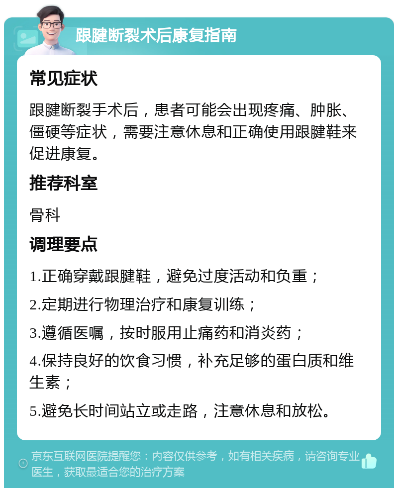 跟腱断裂术后康复指南 常见症状 跟腱断裂手术后，患者可能会出现疼痛、肿胀、僵硬等症状，需要注意休息和正确使用跟腱鞋来促进康复。 推荐科室 骨科 调理要点 1.正确穿戴跟腱鞋，避免过度活动和负重； 2.定期进行物理治疗和康复训练； 3.遵循医嘱，按时服用止痛药和消炎药； 4.保持良好的饮食习惯，补充足够的蛋白质和维生素； 5.避免长时间站立或走路，注意休息和放松。