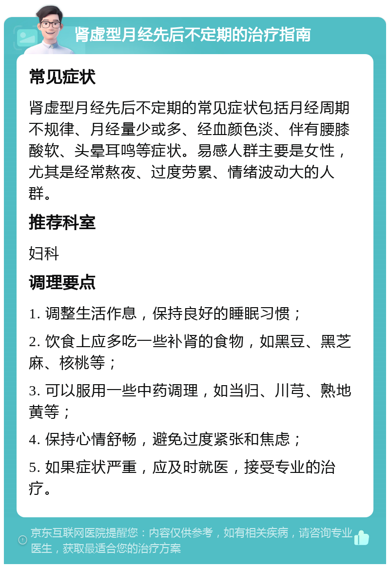 肾虚型月经先后不定期的治疗指南 常见症状 肾虚型月经先后不定期的常见症状包括月经周期不规律、月经量少或多、经血颜色淡、伴有腰膝酸软、头晕耳鸣等症状。易感人群主要是女性，尤其是经常熬夜、过度劳累、情绪波动大的人群。 推荐科室 妇科 调理要点 1. 调整生活作息，保持良好的睡眠习惯； 2. 饮食上应多吃一些补肾的食物，如黑豆、黑芝麻、核桃等； 3. 可以服用一些中药调理，如当归、川芎、熟地黄等； 4. 保持心情舒畅，避免过度紧张和焦虑； 5. 如果症状严重，应及时就医，接受专业的治疗。