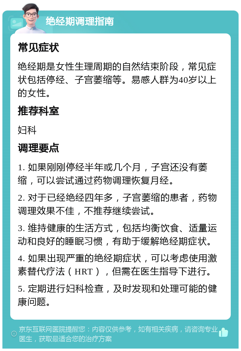 绝经期调理指南 常见症状 绝经期是女性生理周期的自然结束阶段，常见症状包括停经、子宫萎缩等。易感人群为40岁以上的女性。 推荐科室 妇科 调理要点 1. 如果刚刚停经半年或几个月，子宫还没有萎缩，可以尝试通过药物调理恢复月经。 2. 对于已经绝经四年多，子宫萎缩的患者，药物调理效果不佳，不推荐继续尝试。 3. 维持健康的生活方式，包括均衡饮食、适量运动和良好的睡眠习惯，有助于缓解绝经期症状。 4. 如果出现严重的绝经期症状，可以考虑使用激素替代疗法（HRT），但需在医生指导下进行。 5. 定期进行妇科检查，及时发现和处理可能的健康问题。