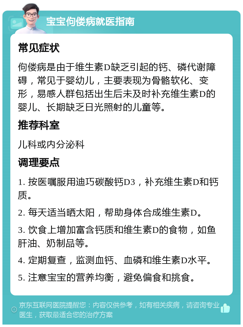 宝宝佝偻病就医指南 常见症状 佝偻病是由于维生素D缺乏引起的钙、磷代谢障碍，常见于婴幼儿，主要表现为骨骼软化、变形，易感人群包括出生后未及时补充维生素D的婴儿、长期缺乏日光照射的儿童等。 推荐科室 儿科或内分泌科 调理要点 1. 按医嘱服用迪巧碳酸钙D3，补充维生素D和钙质。 2. 每天适当晒太阳，帮助身体合成维生素D。 3. 饮食上增加富含钙质和维生素D的食物，如鱼肝油、奶制品等。 4. 定期复查，监测血钙、血磷和维生素D水平。 5. 注意宝宝的营养均衡，避免偏食和挑食。