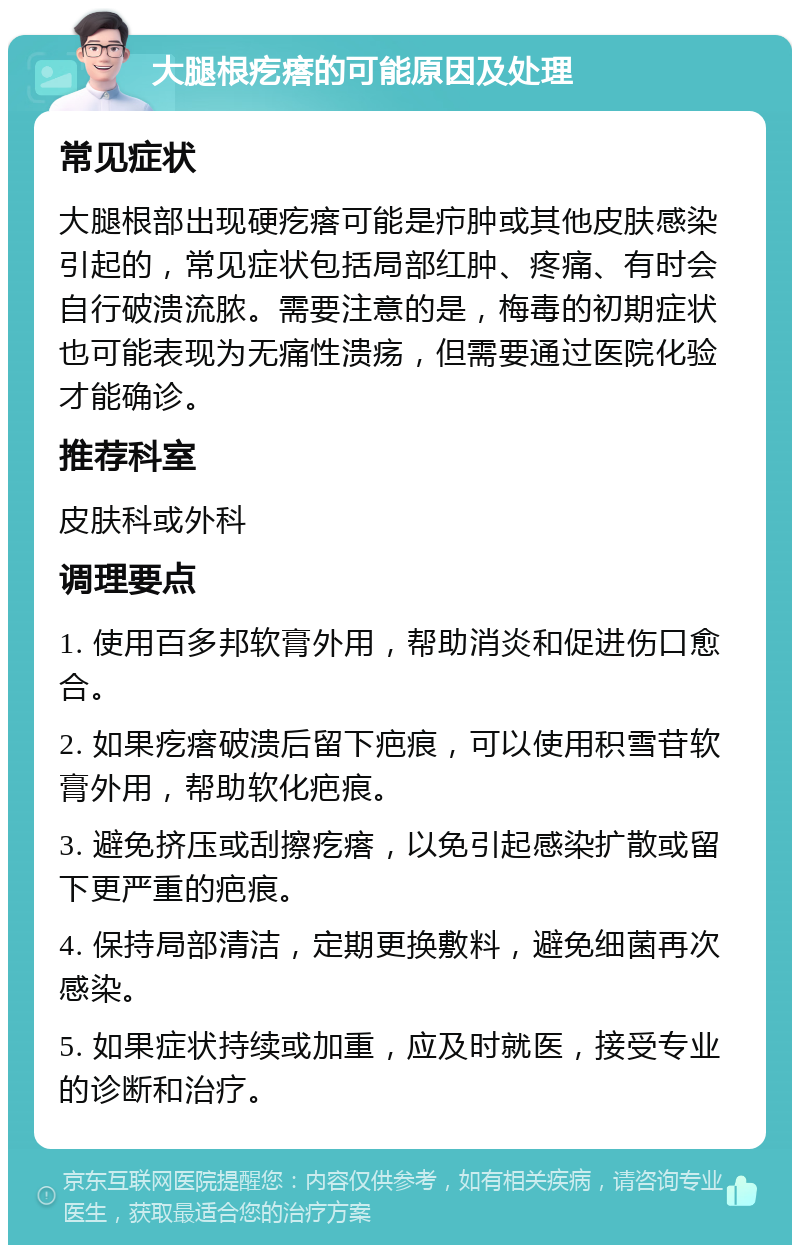 大腿根疙瘩的可能原因及处理 常见症状 大腿根部出现硬疙瘩可能是疖肿或其他皮肤感染引起的，常见症状包括局部红肿、疼痛、有时会自行破溃流脓。需要注意的是，梅毒的初期症状也可能表现为无痛性溃疡，但需要通过医院化验才能确诊。 推荐科室 皮肤科或外科 调理要点 1. 使用百多邦软膏外用，帮助消炎和促进伤口愈合。 2. 如果疙瘩破溃后留下疤痕，可以使用积雪苷软膏外用，帮助软化疤痕。 3. 避免挤压或刮擦疙瘩，以免引起感染扩散或留下更严重的疤痕。 4. 保持局部清洁，定期更换敷料，避免细菌再次感染。 5. 如果症状持续或加重，应及时就医，接受专业的诊断和治疗。