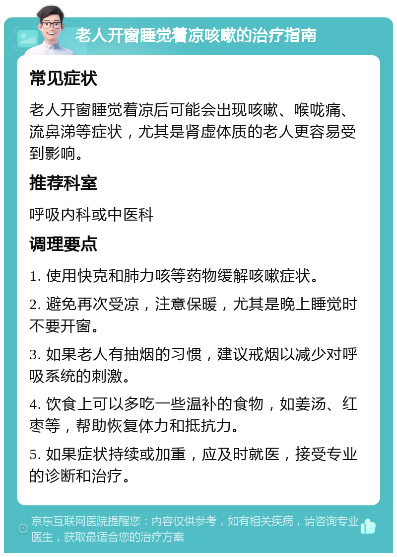 老人开窗睡觉着凉咳嗽的治疗指南 常见症状 老人开窗睡觉着凉后可能会出现咳嗽、喉咙痛、流鼻涕等症状，尤其是肾虚体质的老人更容易受到影响。 推荐科室 呼吸内科或中医科 调理要点 1. 使用快克和肺力咳等药物缓解咳嗽症状。 2. 避免再次受凉，注意保暖，尤其是晚上睡觉时不要开窗。 3. 如果老人有抽烟的习惯，建议戒烟以减少对呼吸系统的刺激。 4. 饮食上可以多吃一些温补的食物，如姜汤、红枣等，帮助恢复体力和抵抗力。 5. 如果症状持续或加重，应及时就医，接受专业的诊断和治疗。