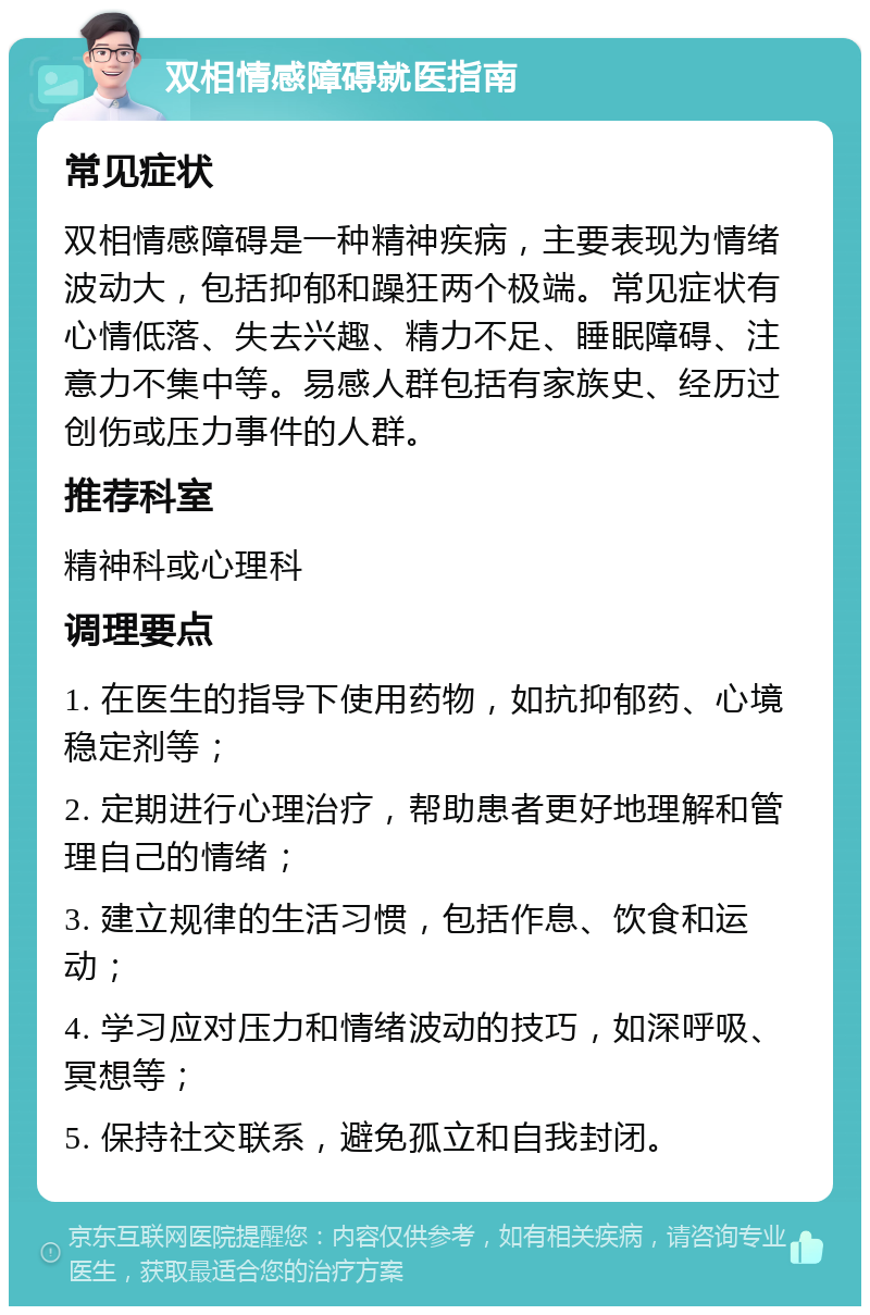 双相情感障碍就医指南 常见症状 双相情感障碍是一种精神疾病，主要表现为情绪波动大，包括抑郁和躁狂两个极端。常见症状有心情低落、失去兴趣、精力不足、睡眠障碍、注意力不集中等。易感人群包括有家族史、经历过创伤或压力事件的人群。 推荐科室 精神科或心理科 调理要点 1. 在医生的指导下使用药物，如抗抑郁药、心境稳定剂等； 2. 定期进行心理治疗，帮助患者更好地理解和管理自己的情绪； 3. 建立规律的生活习惯，包括作息、饮食和运动； 4. 学习应对压力和情绪波动的技巧，如深呼吸、冥想等； 5. 保持社交联系，避免孤立和自我封闭。