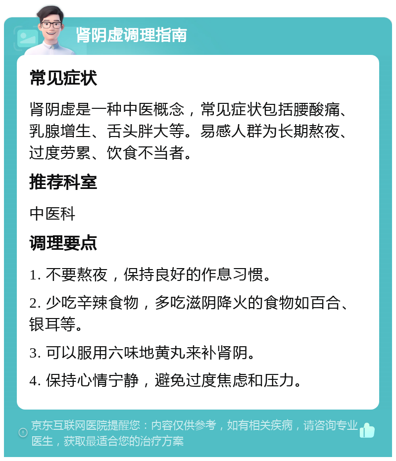 肾阴虚调理指南 常见症状 肾阴虚是一种中医概念，常见症状包括腰酸痛、乳腺增生、舌头胖大等。易感人群为长期熬夜、过度劳累、饮食不当者。 推荐科室 中医科 调理要点 1. 不要熬夜，保持良好的作息习惯。 2. 少吃辛辣食物，多吃滋阴降火的食物如百合、银耳等。 3. 可以服用六味地黄丸来补肾阴。 4. 保持心情宁静，避免过度焦虑和压力。