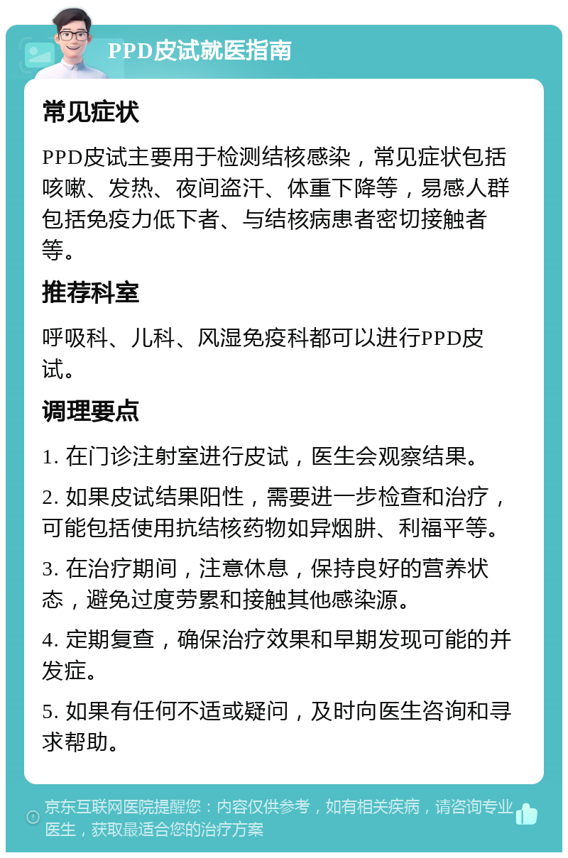 PPD皮试就医指南 常见症状 PPD皮试主要用于检测结核感染，常见症状包括咳嗽、发热、夜间盗汗、体重下降等，易感人群包括免疫力低下者、与结核病患者密切接触者等。 推荐科室 呼吸科、儿科、风湿免疫科都可以进行PPD皮试。 调理要点 1. 在门诊注射室进行皮试，医生会观察结果。 2. 如果皮试结果阳性，需要进一步检查和治疗，可能包括使用抗结核药物如异烟肼、利福平等。 3. 在治疗期间，注意休息，保持良好的营养状态，避免过度劳累和接触其他感染源。 4. 定期复查，确保治疗效果和早期发现可能的并发症。 5. 如果有任何不适或疑问，及时向医生咨询和寻求帮助。