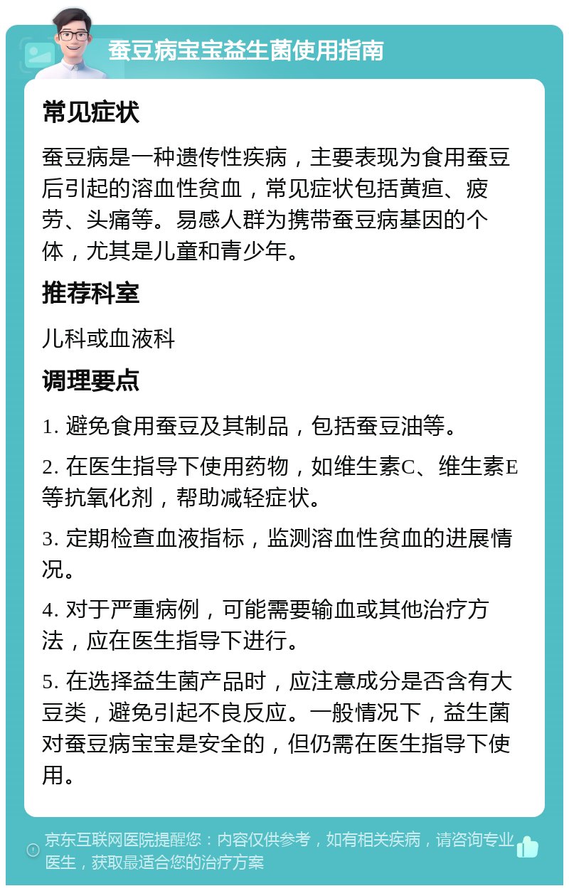 蚕豆病宝宝益生菌使用指南 常见症状 蚕豆病是一种遗传性疾病，主要表现为食用蚕豆后引起的溶血性贫血，常见症状包括黄疸、疲劳、头痛等。易感人群为携带蚕豆病基因的个体，尤其是儿童和青少年。 推荐科室 儿科或血液科 调理要点 1. 避免食用蚕豆及其制品，包括蚕豆油等。 2. 在医生指导下使用药物，如维生素C、维生素E等抗氧化剂，帮助减轻症状。 3. 定期检查血液指标，监测溶血性贫血的进展情况。 4. 对于严重病例，可能需要输血或其他治疗方法，应在医生指导下进行。 5. 在选择益生菌产品时，应注意成分是否含有大豆类，避免引起不良反应。一般情况下，益生菌对蚕豆病宝宝是安全的，但仍需在医生指导下使用。