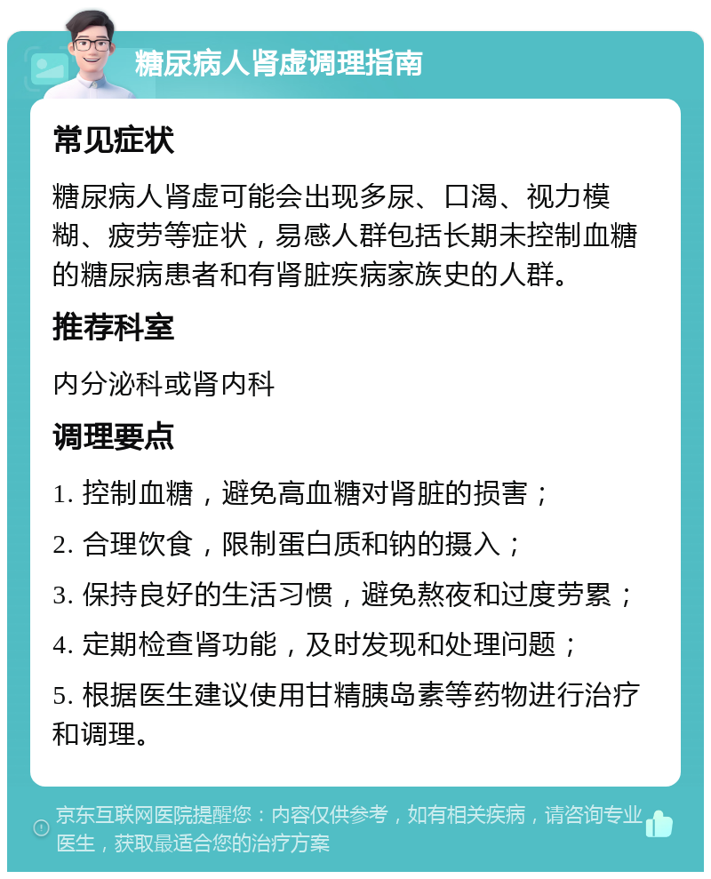 糖尿病人肾虚调理指南 常见症状 糖尿病人肾虚可能会出现多尿、口渴、视力模糊、疲劳等症状，易感人群包括长期未控制血糖的糖尿病患者和有肾脏疾病家族史的人群。 推荐科室 内分泌科或肾内科 调理要点 1. 控制血糖，避免高血糖对肾脏的损害； 2. 合理饮食，限制蛋白质和钠的摄入； 3. 保持良好的生活习惯，避免熬夜和过度劳累； 4. 定期检查肾功能，及时发现和处理问题； 5. 根据医生建议使用甘精胰岛素等药物进行治疗和调理。