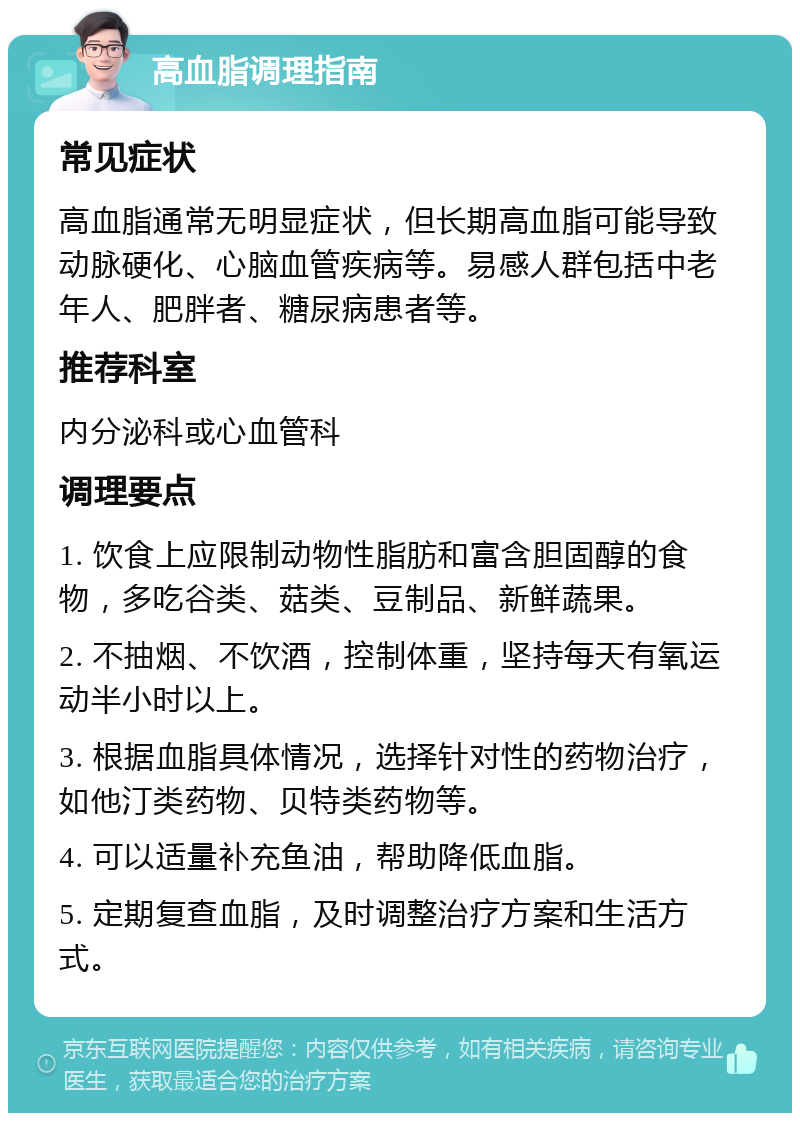 高血脂调理指南 常见症状 高血脂通常无明显症状，但长期高血脂可能导致动脉硬化、心脑血管疾病等。易感人群包括中老年人、肥胖者、糖尿病患者等。 推荐科室 内分泌科或心血管科 调理要点 1. 饮食上应限制动物性脂肪和富含胆固醇的食物，多吃谷类、菇类、豆制品、新鲜蔬果。 2. 不抽烟、不饮酒，控制体重，坚持每天有氧运动半小时以上。 3. 根据血脂具体情况，选择针对性的药物治疗，如他汀类药物、贝特类药物等。 4. 可以适量补充鱼油，帮助降低血脂。 5. 定期复查血脂，及时调整治疗方案和生活方式。