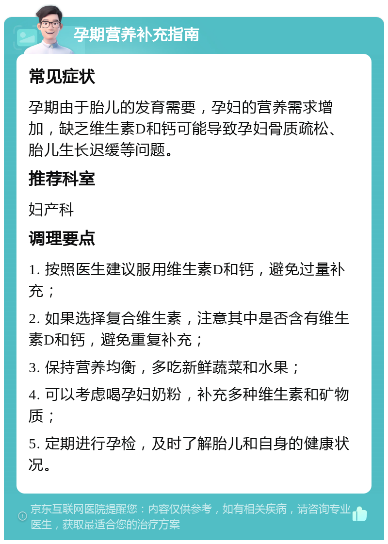 孕期营养补充指南 常见症状 孕期由于胎儿的发育需要，孕妇的营养需求增加，缺乏维生素D和钙可能导致孕妇骨质疏松、胎儿生长迟缓等问题。 推荐科室 妇产科 调理要点 1. 按照医生建议服用维生素D和钙，避免过量补充； 2. 如果选择复合维生素，注意其中是否含有维生素D和钙，避免重复补充； 3. 保持营养均衡，多吃新鲜蔬菜和水果； 4. 可以考虑喝孕妇奶粉，补充多种维生素和矿物质； 5. 定期进行孕检，及时了解胎儿和自身的健康状况。