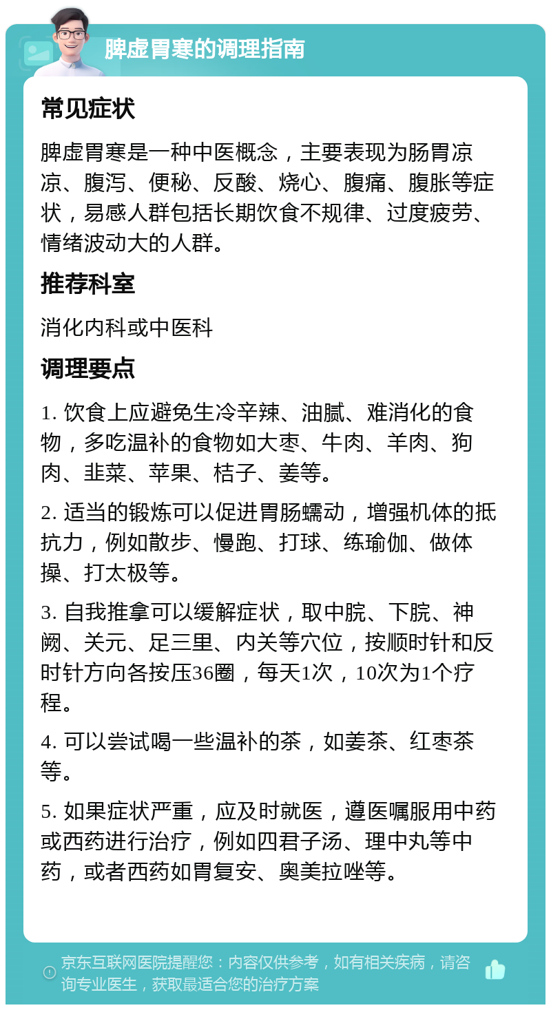 脾虚胃寒的调理指南 常见症状 脾虚胃寒是一种中医概念，主要表现为肠胃凉凉、腹泻、便秘、反酸、烧心、腹痛、腹胀等症状，易感人群包括长期饮食不规律、过度疲劳、情绪波动大的人群。 推荐科室 消化内科或中医科 调理要点 1. 饮食上应避免生冷辛辣、油腻、难消化的食物，多吃温补的食物如大枣、牛肉、羊肉、狗肉、韭菜、苹果、桔子、姜等。 2. 适当的锻炼可以促进胃肠蠕动，增强机体的抵抗力，例如散步、慢跑、打球、练瑜伽、做体操、打太极等。 3. 自我推拿可以缓解症状，取中脘、下脘、神阙、关元、足三里、内关等穴位，按顺时针和反时针方向各按压36圈，每天1次，10次为1个疗程。 4. 可以尝试喝一些温补的茶，如姜茶、红枣茶等。 5. 如果症状严重，应及时就医，遵医嘱服用中药或西药进行治疗，例如四君子汤、理中丸等中药，或者西药如胃复安、奥美拉唑等。