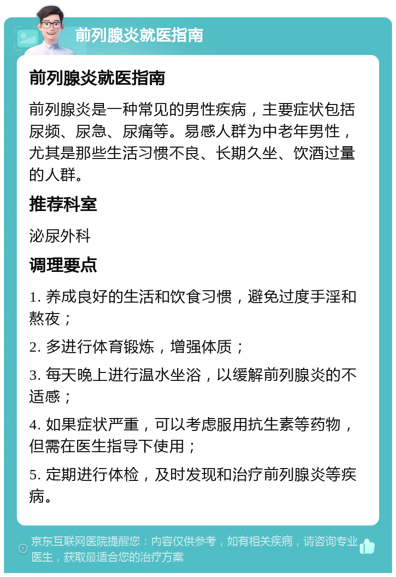 前列腺炎就医指南 前列腺炎就医指南 前列腺炎是一种常见的男性疾病，主要症状包括尿频、尿急、尿痛等。易感人群为中老年男性，尤其是那些生活习惯不良、长期久坐、饮酒过量的人群。 推荐科室 泌尿外科 调理要点 1. 养成良好的生活和饮食习惯，避免过度手淫和熬夜； 2. 多进行体育锻炼，增强体质； 3. 每天晚上进行温水坐浴，以缓解前列腺炎的不适感； 4. 如果症状严重，可以考虑服用抗生素等药物，但需在医生指导下使用； 5. 定期进行体检，及时发现和治疗前列腺炎等疾病。