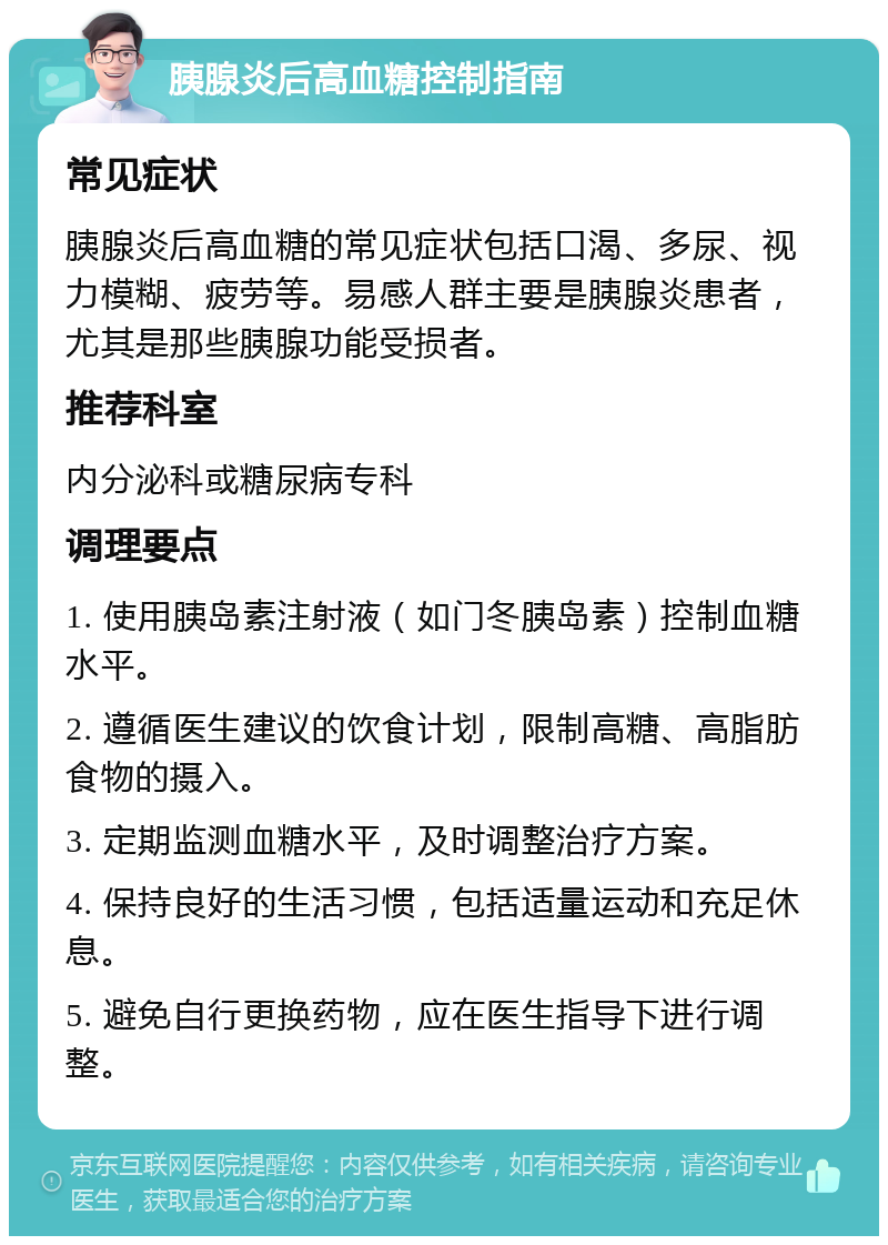 胰腺炎后高血糖控制指南 常见症状 胰腺炎后高血糖的常见症状包括口渴、多尿、视力模糊、疲劳等。易感人群主要是胰腺炎患者，尤其是那些胰腺功能受损者。 推荐科室 内分泌科或糖尿病专科 调理要点 1. 使用胰岛素注射液（如门冬胰岛素）控制血糖水平。 2. 遵循医生建议的饮食计划，限制高糖、高脂肪食物的摄入。 3. 定期监测血糖水平，及时调整治疗方案。 4. 保持良好的生活习惯，包括适量运动和充足休息。 5. 避免自行更换药物，应在医生指导下进行调整。