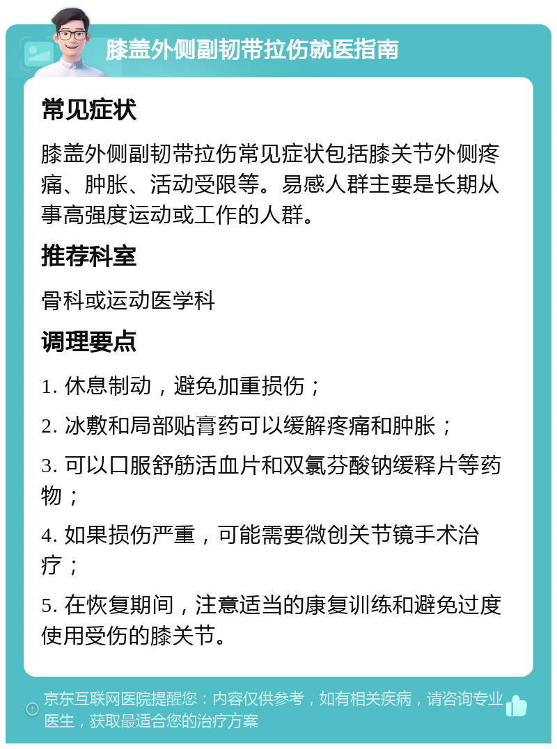 膝盖外侧副韧带拉伤就医指南 常见症状 膝盖外侧副韧带拉伤常见症状包括膝关节外侧疼痛、肿胀、活动受限等。易感人群主要是长期从事高强度运动或工作的人群。 推荐科室 骨科或运动医学科 调理要点 1. 休息制动，避免加重损伤； 2. 冰敷和局部贴膏药可以缓解疼痛和肿胀； 3. 可以口服舒筋活血片和双氯芬酸钠缓释片等药物； 4. 如果损伤严重，可能需要微创关节镜手术治疗； 5. 在恢复期间，注意适当的康复训练和避免过度使用受伤的膝关节。