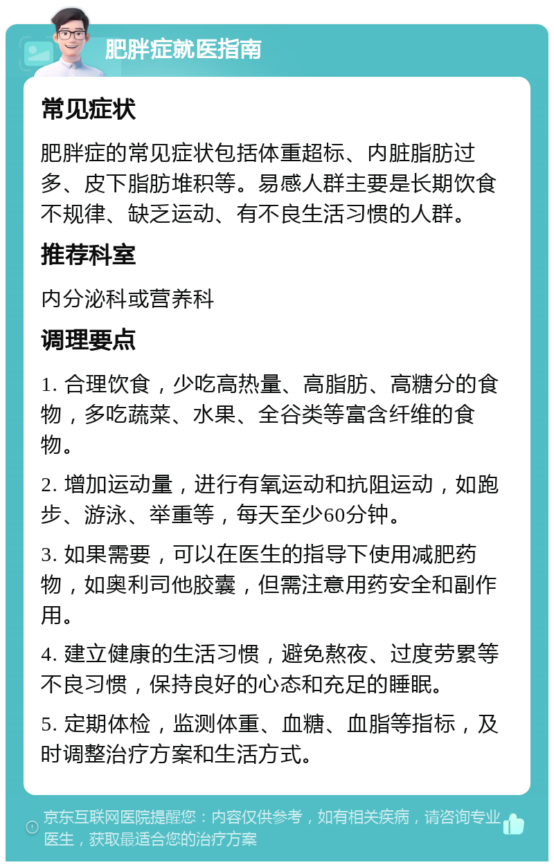 肥胖症就医指南 常见症状 肥胖症的常见症状包括体重超标、内脏脂肪过多、皮下脂肪堆积等。易感人群主要是长期饮食不规律、缺乏运动、有不良生活习惯的人群。 推荐科室 内分泌科或营养科 调理要点 1. 合理饮食，少吃高热量、高脂肪、高糖分的食物，多吃蔬菜、水果、全谷类等富含纤维的食物。 2. 增加运动量，进行有氧运动和抗阻运动，如跑步、游泳、举重等，每天至少60分钟。 3. 如果需要，可以在医生的指导下使用减肥药物，如奥利司他胶囊，但需注意用药安全和副作用。 4. 建立健康的生活习惯，避免熬夜、过度劳累等不良习惯，保持良好的心态和充足的睡眠。 5. 定期体检，监测体重、血糖、血脂等指标，及时调整治疗方案和生活方式。