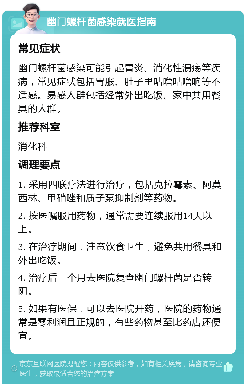 幽门螺杆菌感染就医指南 常见症状 幽门螺杆菌感染可能引起胃炎、消化性溃疡等疾病，常见症状包括胃胀、肚子里咕噜咕噜响等不适感。易感人群包括经常外出吃饭、家中共用餐具的人群。 推荐科室 消化科 调理要点 1. 采用四联疗法进行治疗，包括克拉霉素、阿莫西林、甲硝唑和质子泵抑制剂等药物。 2. 按医嘱服用药物，通常需要连续服用14天以上。 3. 在治疗期间，注意饮食卫生，避免共用餐具和外出吃饭。 4. 治疗后一个月去医院复查幽门螺杆菌是否转阴。 5. 如果有医保，可以去医院开药，医院的药物通常是零利润且正规的，有些药物甚至比药店还便宜。